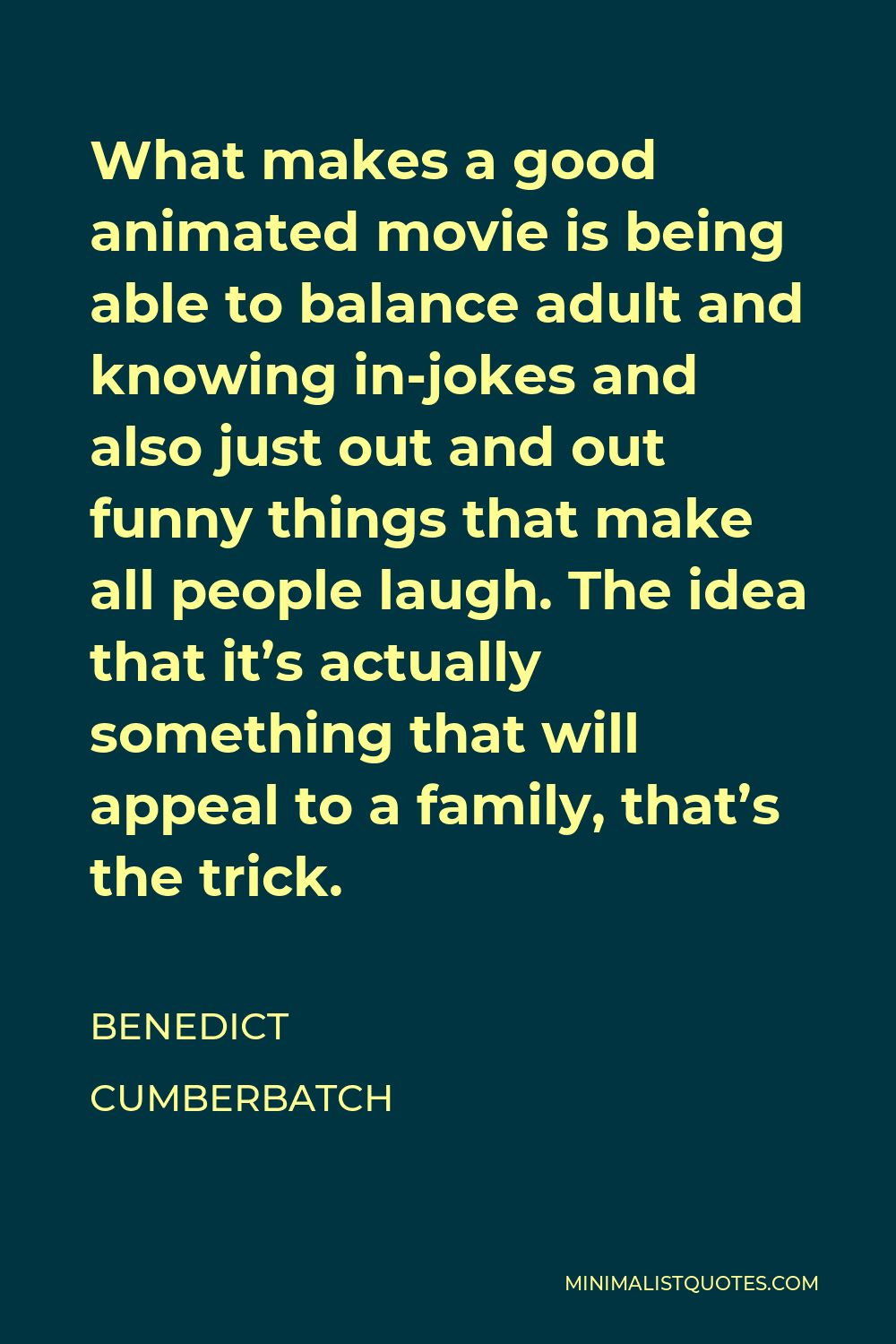 Benedict Cumberbatch Quote - What makes a good animated movie is being able to balance adult and knowing in-jokes and also just out and out funny things that make all people laugh. The idea that it’s actually something that will appeal to a family, that’s the trick.