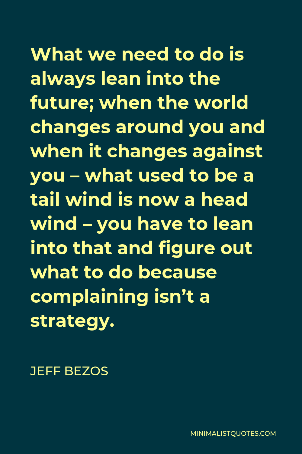 Jeff Bezos Quote - What we need to do is always lean into the future; when the world changes around you and when it changes against you – what used to be a tail wind is now a head wind – you have to lean into that and figure out what to do because complaining isn’t a strategy.
