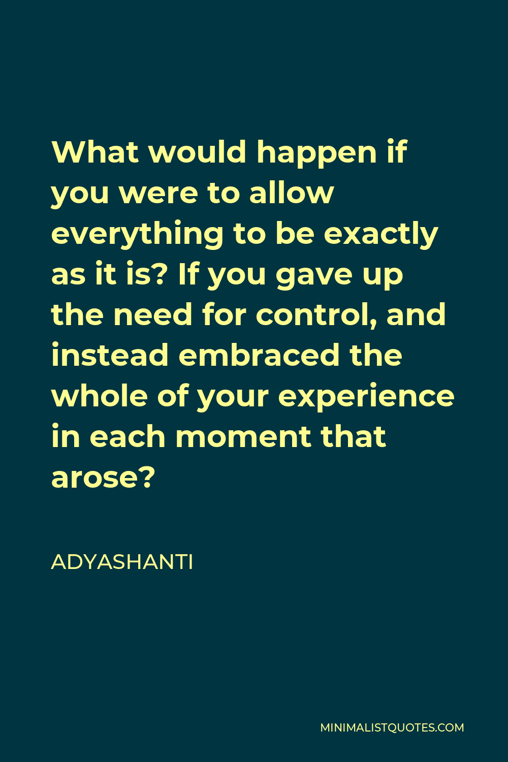 Adyashanti Quote - What would happen if you were to allow everything to be exactly as it is? If you gave up the need for control, and instead embraced the whole of your experience in each moment that arose?