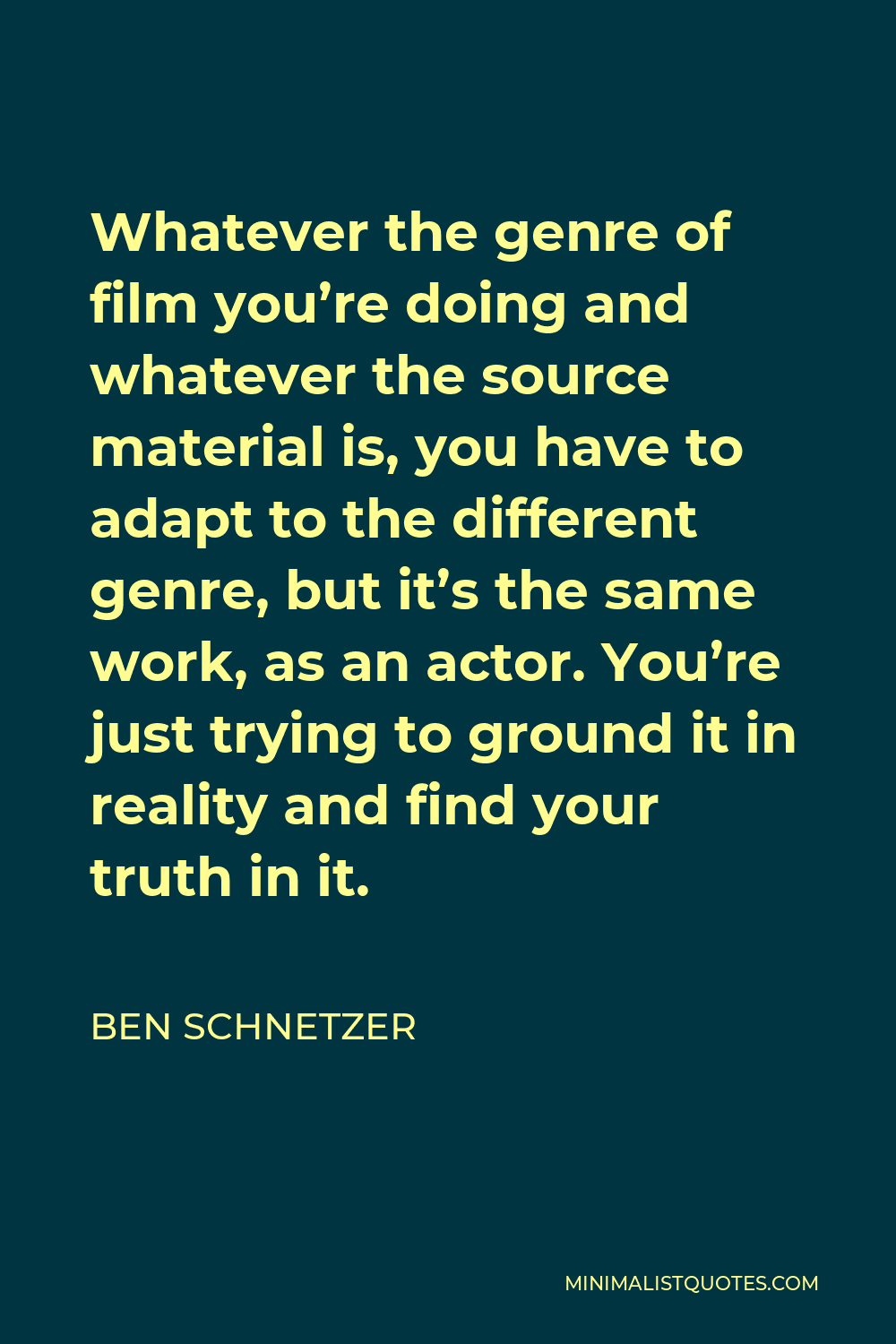 Ben Schnetzer Quote - Whatever the genre of film you’re doing and whatever the source material is, you have to adapt to the different genre, but it’s the same work, as an actor. You’re just trying to ground it in reality and find your truth in it.