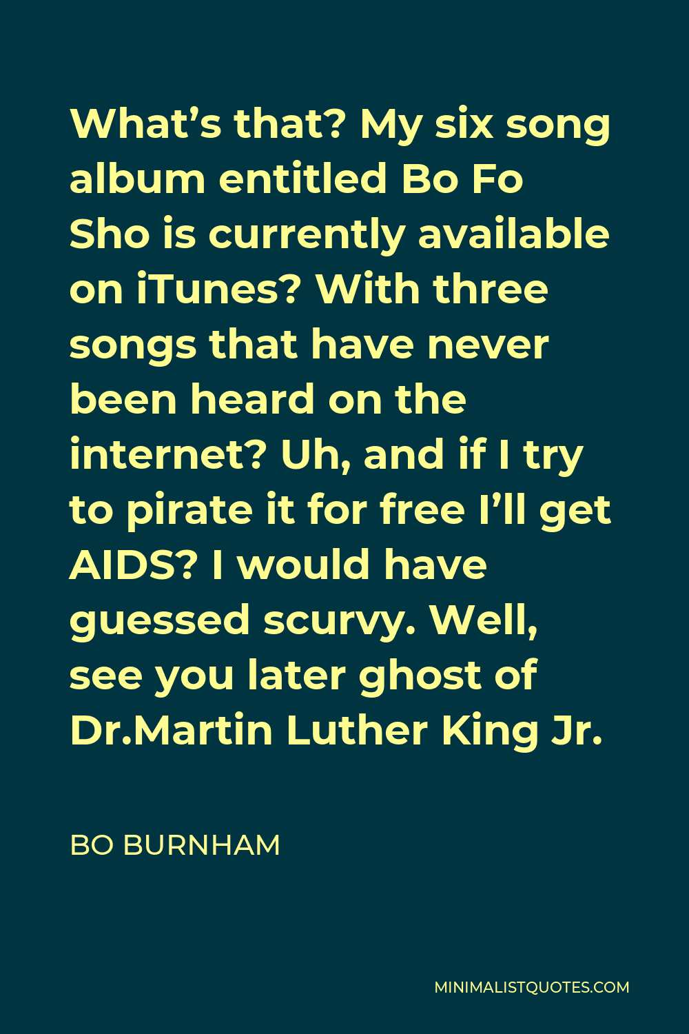 Bo Burnham Quote - What’s that? My six song album entitled Bo Fo Sho is currently available on iTunes? With three songs that have never been heard on the internet? Uh, and if I try to pirate it for free I’ll get AIDS? I would have guessed scurvy. Well, see you later ghost of Dr.Martin Luther King Jr.