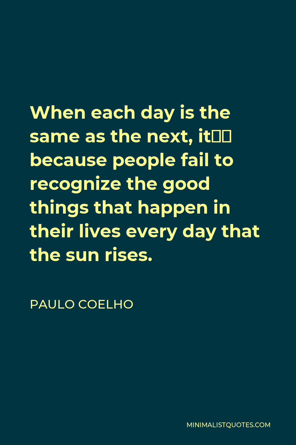 Paulo Coelho Quote - When each day is the same as the next, it’s because people fail to recognize the good things that happen in their lives every day that the sun rises.
