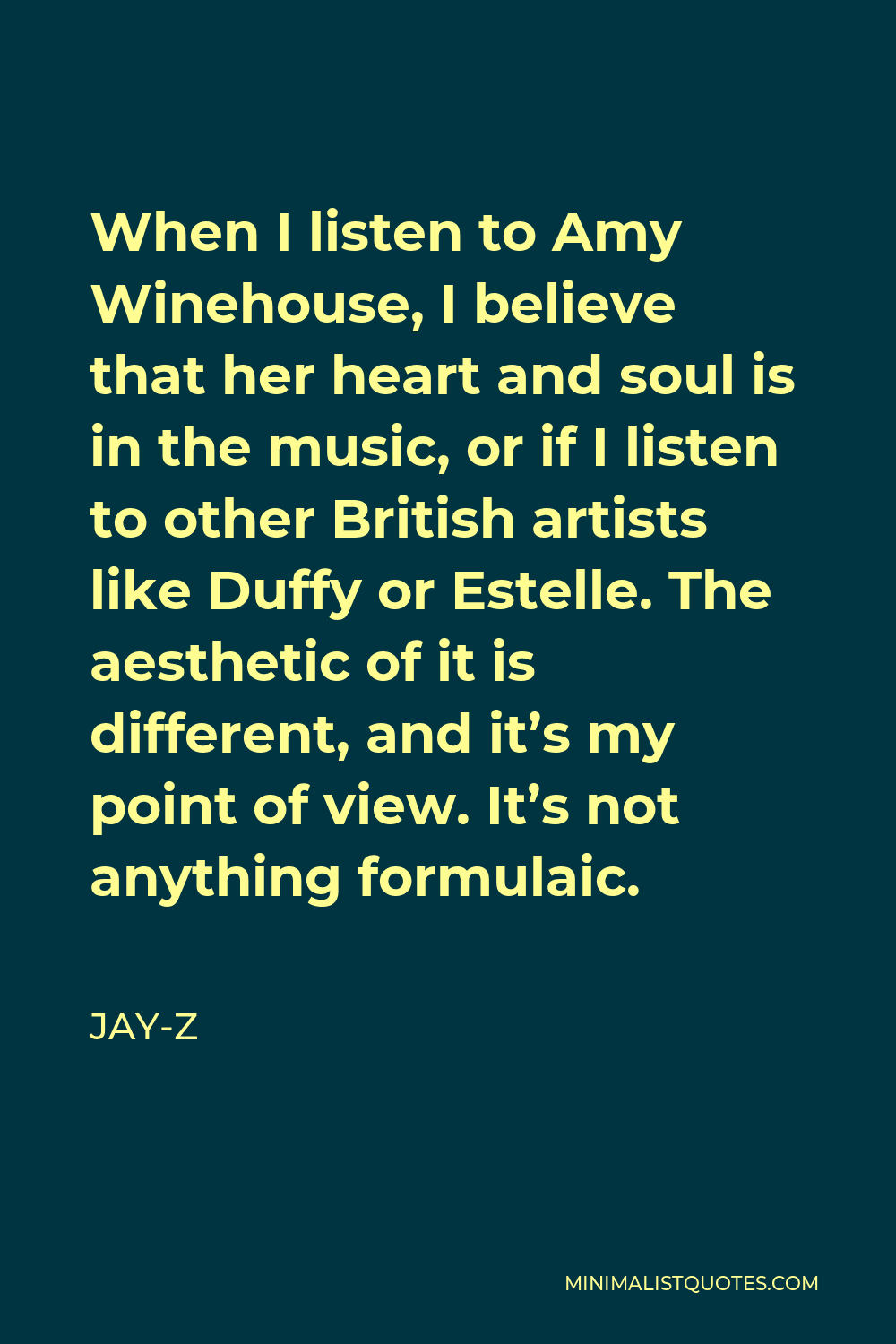 Jay-Z Quote - When I listen to Amy Winehouse, I believe that her heart and soul is in the music, or if I listen to other British artists like Duffy or Estelle. The aesthetic of it is different, and it’s my point of view. It’s not anything formulaic.