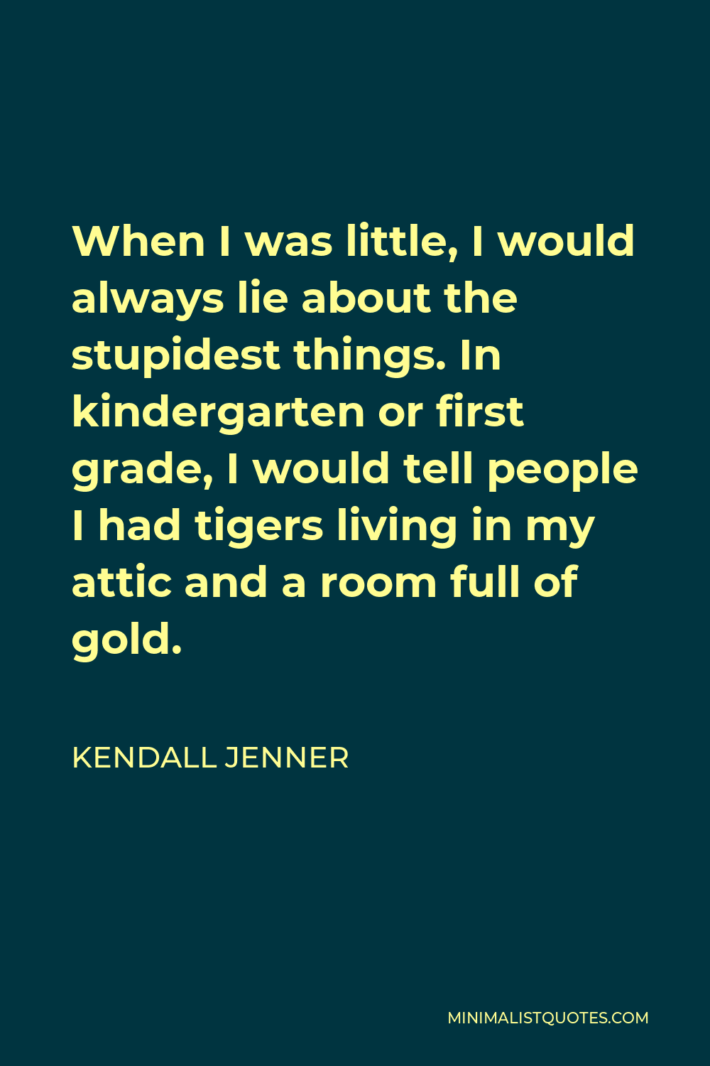 Kendall Jenner Quote - When I was little, I would always lie about the stupidest things. In kindergarten or first grade, I would tell people I had tigers living in my attic and a room full of gold.