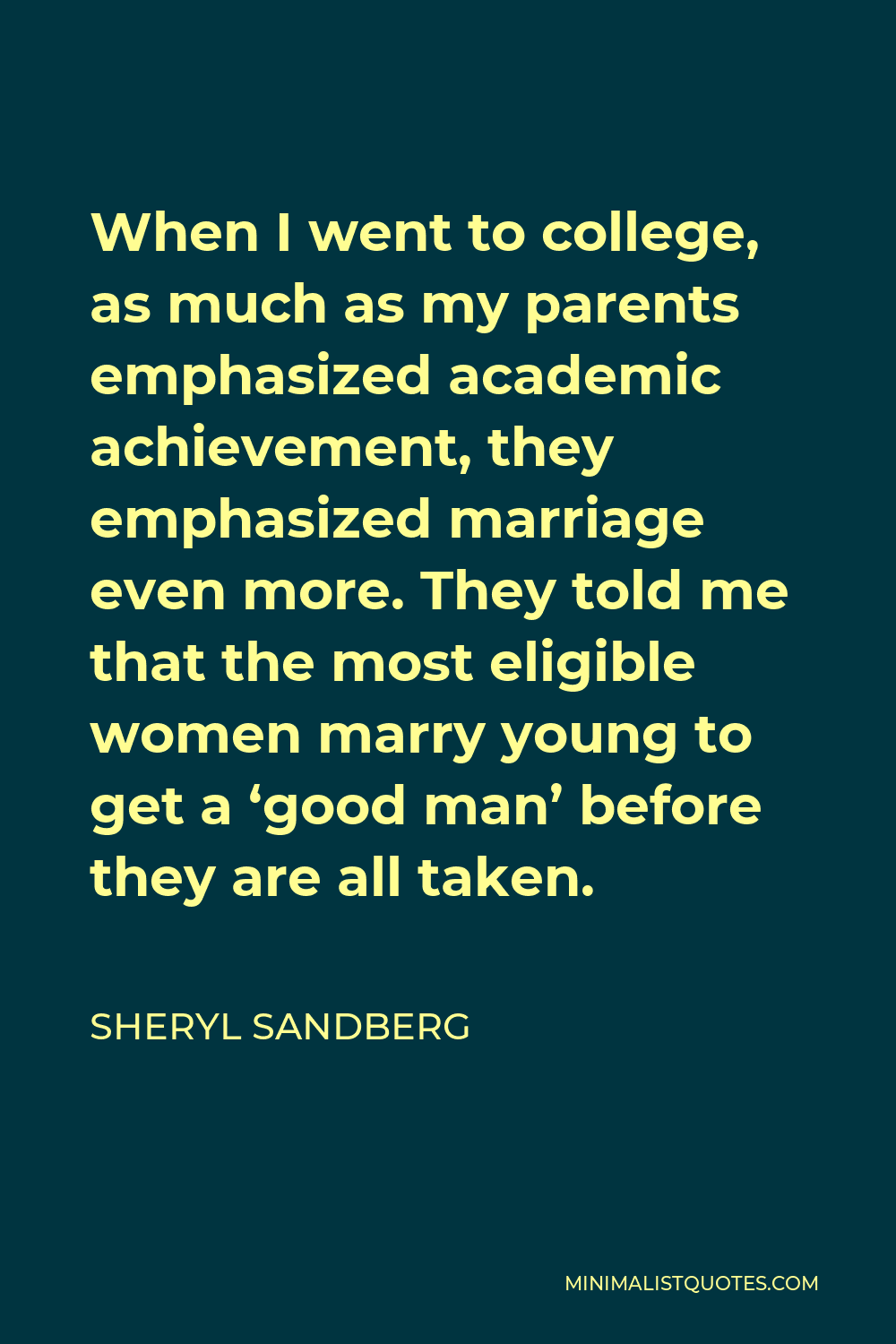 Sheryl Sandberg Quote - When I went to college, as much as my parents emphasized academic achievement, they emphasized marriage even more. They told me that the most eligible women marry young to get a ‘good man’ before they are all taken.