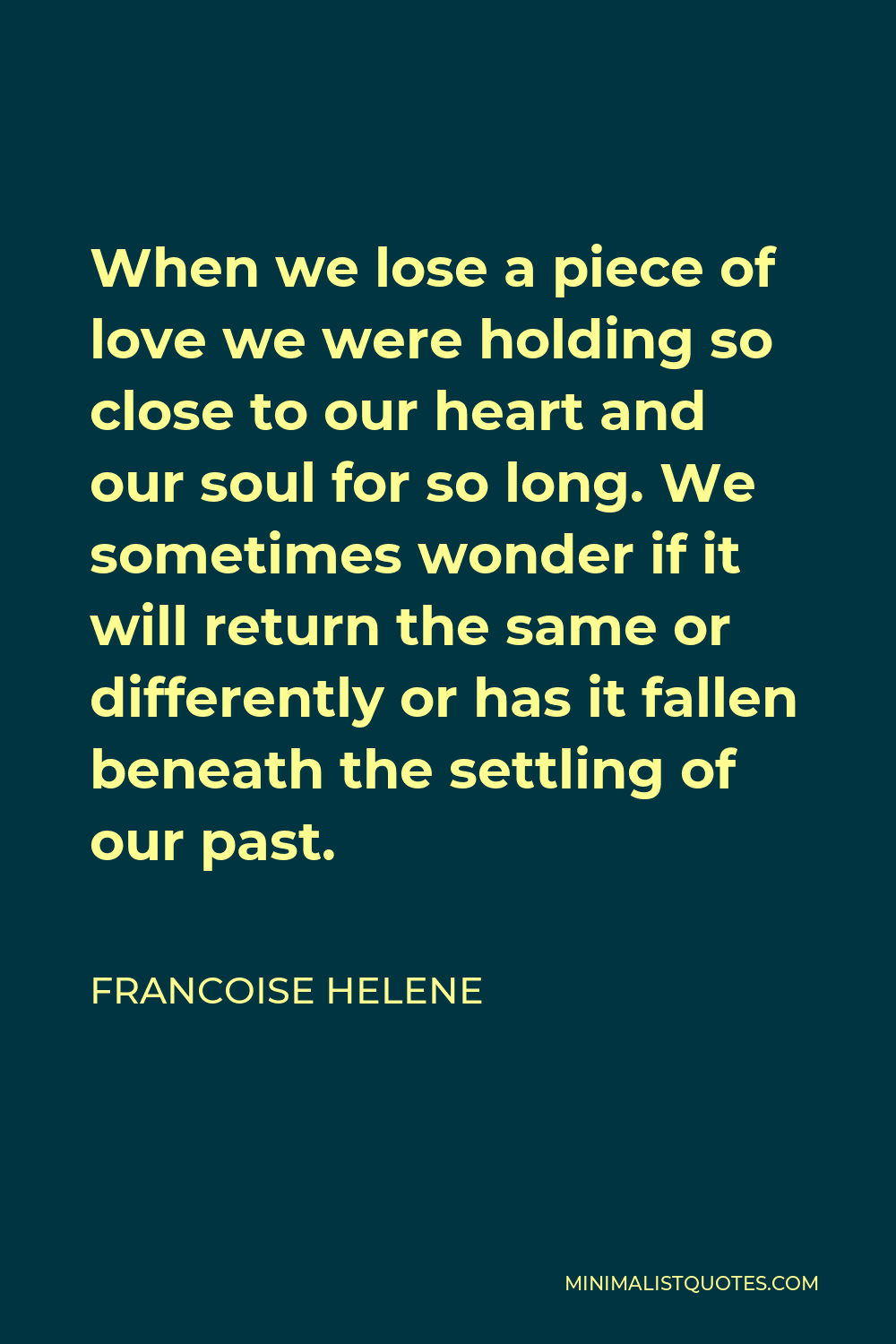 Francoise Helene Quote - When we lose a piece of love we were holding so close to our heart and our soul for so long. We sometimes wonder if it will return the same or differently or has it fallen beneath the settling of our past.