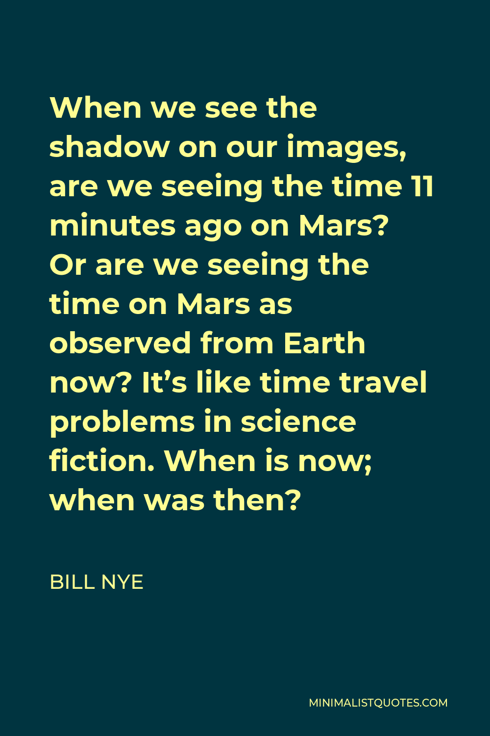 Bill Nye Quote - When we see the shadow on our images, are we seeing the time 11 minutes ago on Mars? Or are we seeing the time on Mars as observed from Earth now? It’s like time travel problems in science fiction. When is now; when was then?