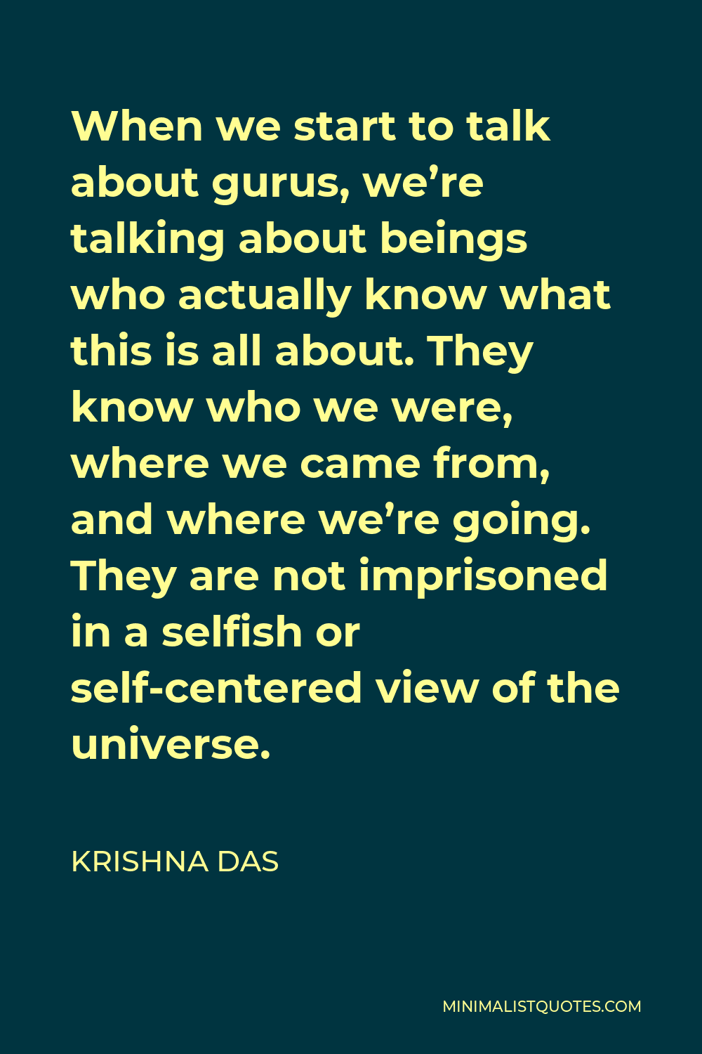 Krishna Das Quote - When we start to talk about gurus, we’re talking about beings who actually know what this is all about. They know who we were, where we came from, and where we’re going. They are not imprisoned in a selfish or self-centered view of the universe.