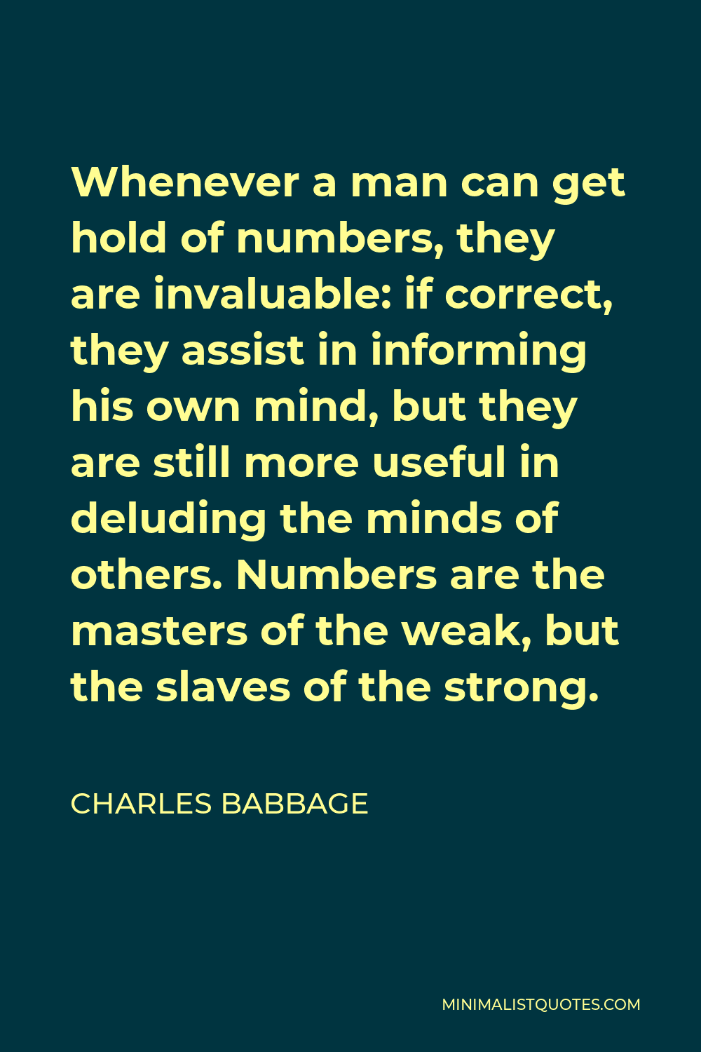 Charles Babbage Quote - Whenever a man can get hold of numbers, they are invaluable: if correct, they assist in informing his own mind, but they are still more useful in deluding the minds of others. Numbers are the masters of the weak, but the slaves of the strong.