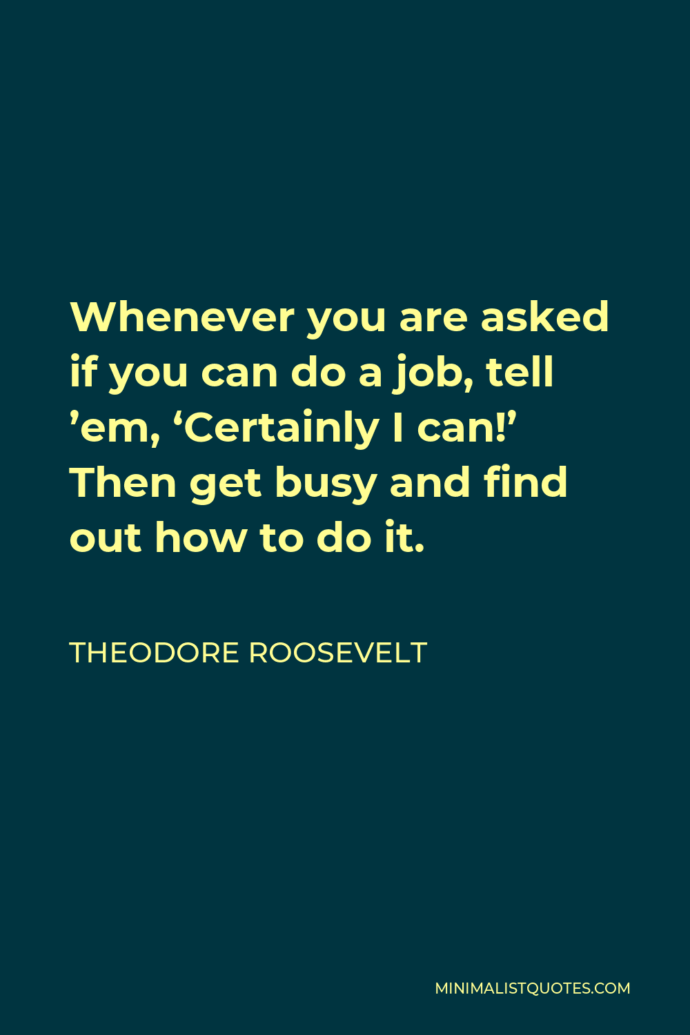 Theodore Roosevelt Quote - Whenever you are asked if you can do a job, tell ’em, ‘Certainly I can!’ Then get busy and find out how to do it.