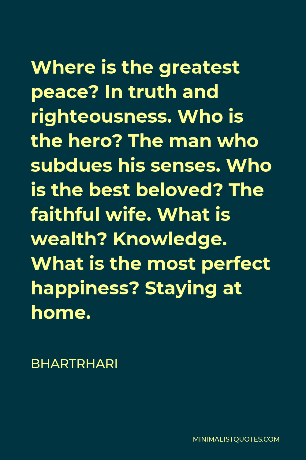 Bhartrhari Quote - Where is the greatest peace? In truth and righteousness. Who is the hero? The man who subdues his senses. Who is the best beloved? The faithful wife. What is wealth? Knowledge. What is the most perfect happiness? Staying at home.