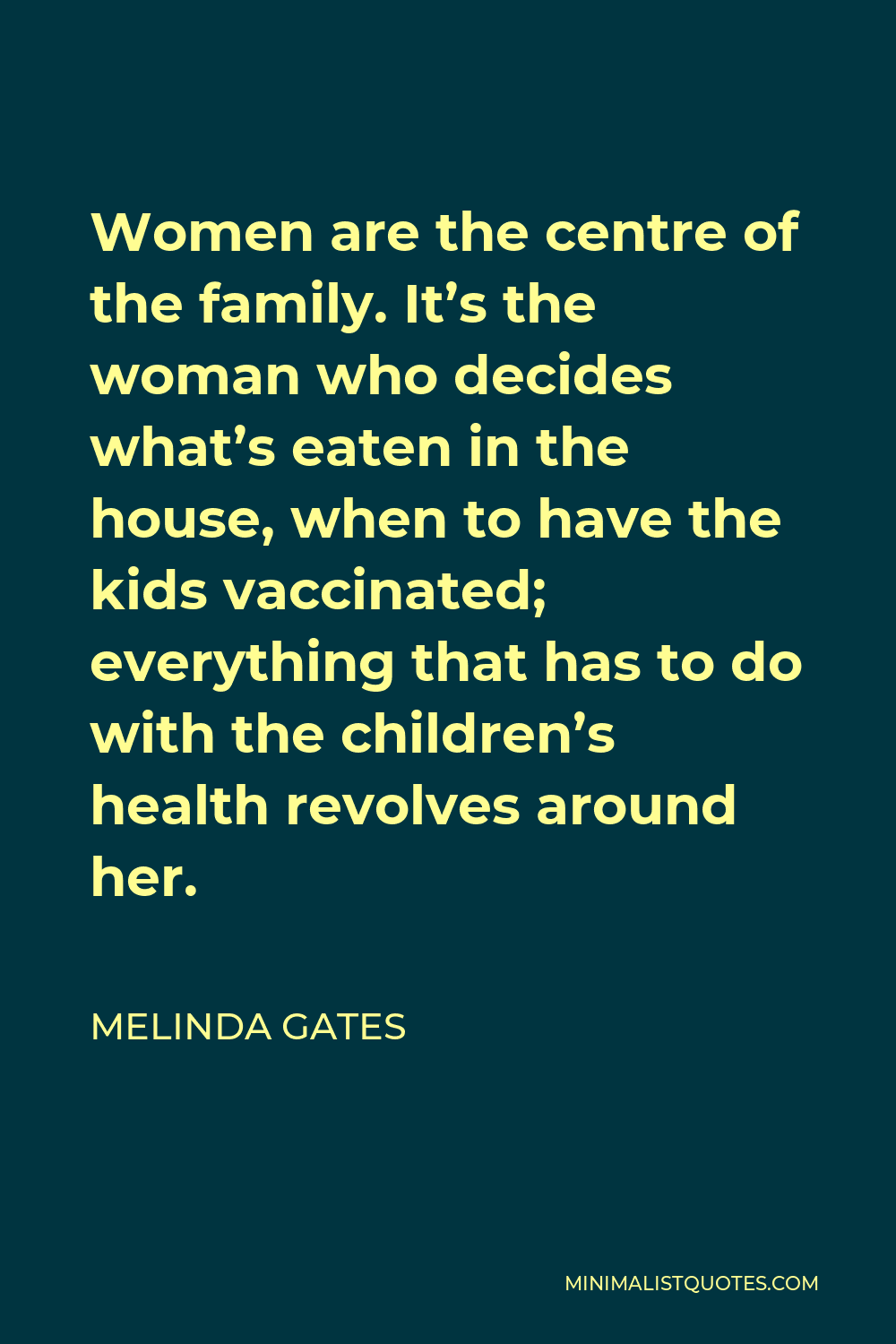 Melinda Gates Quote - Women are the centre of the family. It’s the woman who decides what’s eaten in the house, when to have the kids vaccinated; everything that has to do with the children’s health revolves around her.