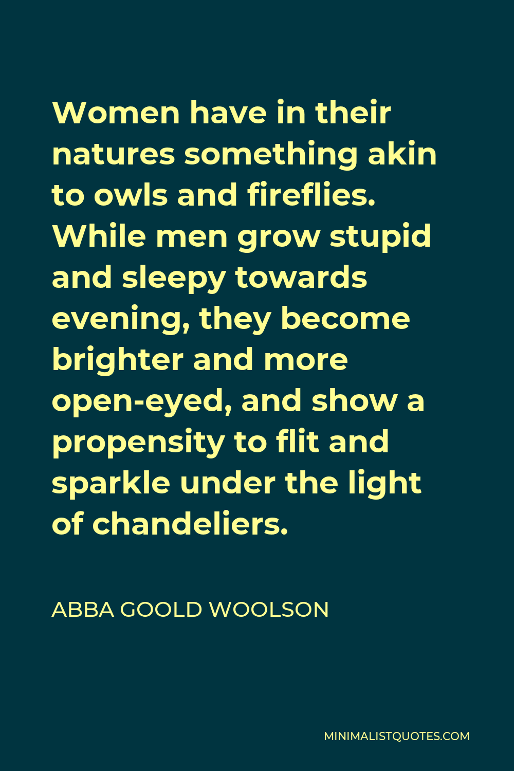 Abba Goold Woolson Quote - Women have in their natures something akin to owls and fireflies. While men grow stupid and sleepy towards evening, they become brighter and more open-eyed, and show a propensity to flit and sparkle under the light of chandeliers.