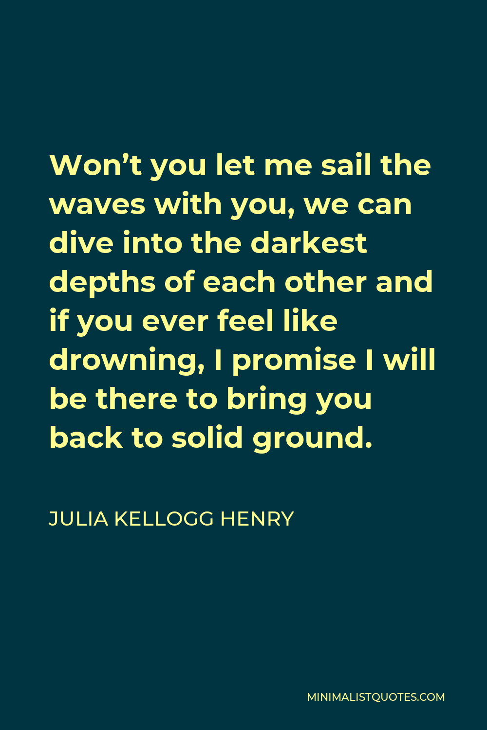 Julia Kellogg Henry Quote - Won’t you let me sail the waves with you, we can dive into the darkest depths of each other and if you ever feel like drowning, I promise I will be there to bring you back to solid ground.