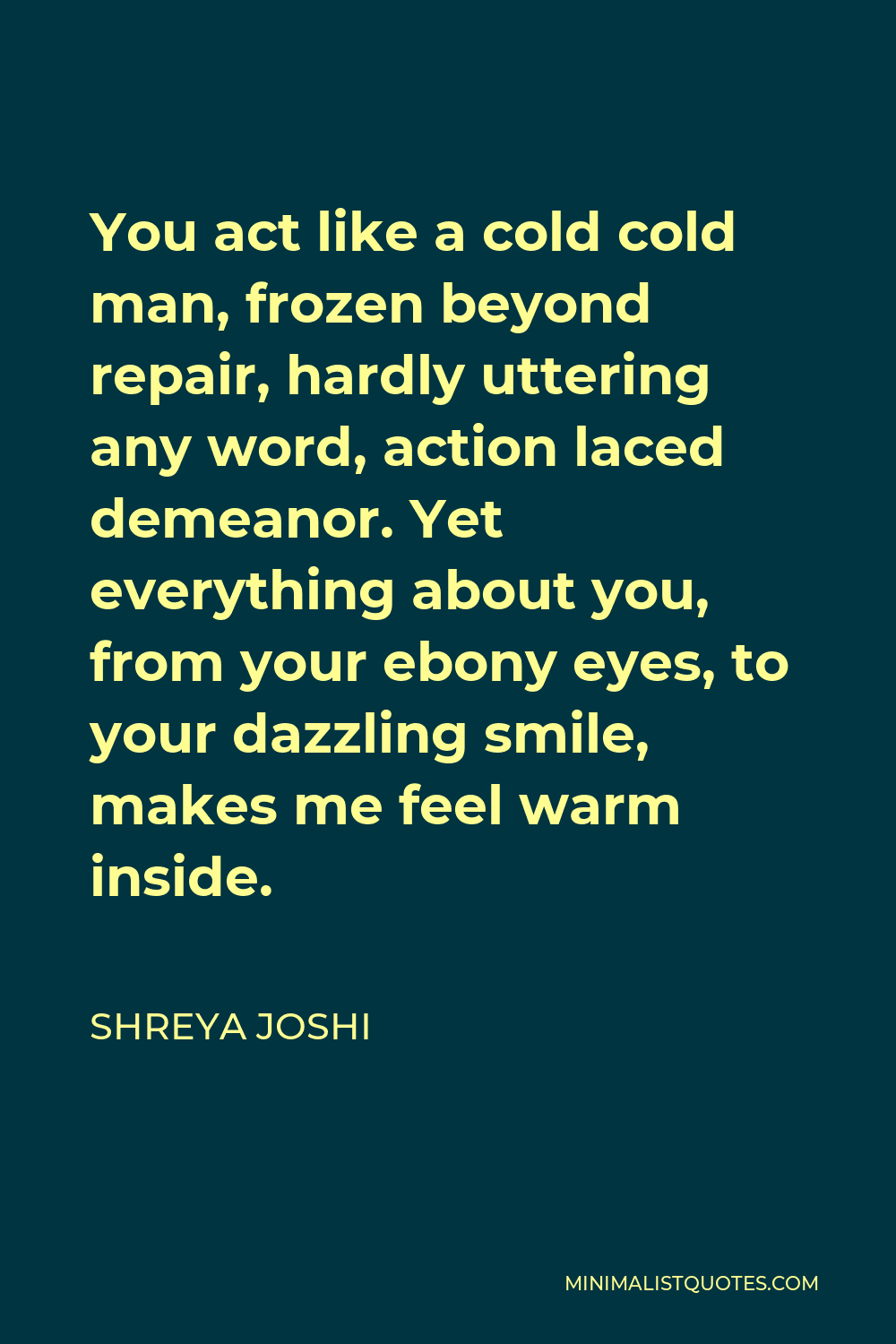 Shreya Joshi Quote - You act like a cold cold man, frozen beyond repair, hardly uttering any word, action laced demeanor. Yet everything about you, from your ebony eyes, to your dazzling smile, makes me feel warm inside.
