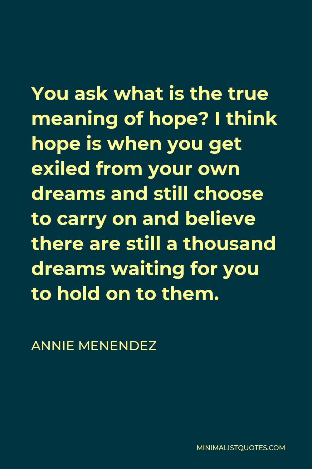Annie Menendez Quote - You ask what is the true meaning of hope? I think hope is when you get exiled from your own dreams and still choose to carry on and believe there are still a thousand dreams waiting for you to hold on to them.