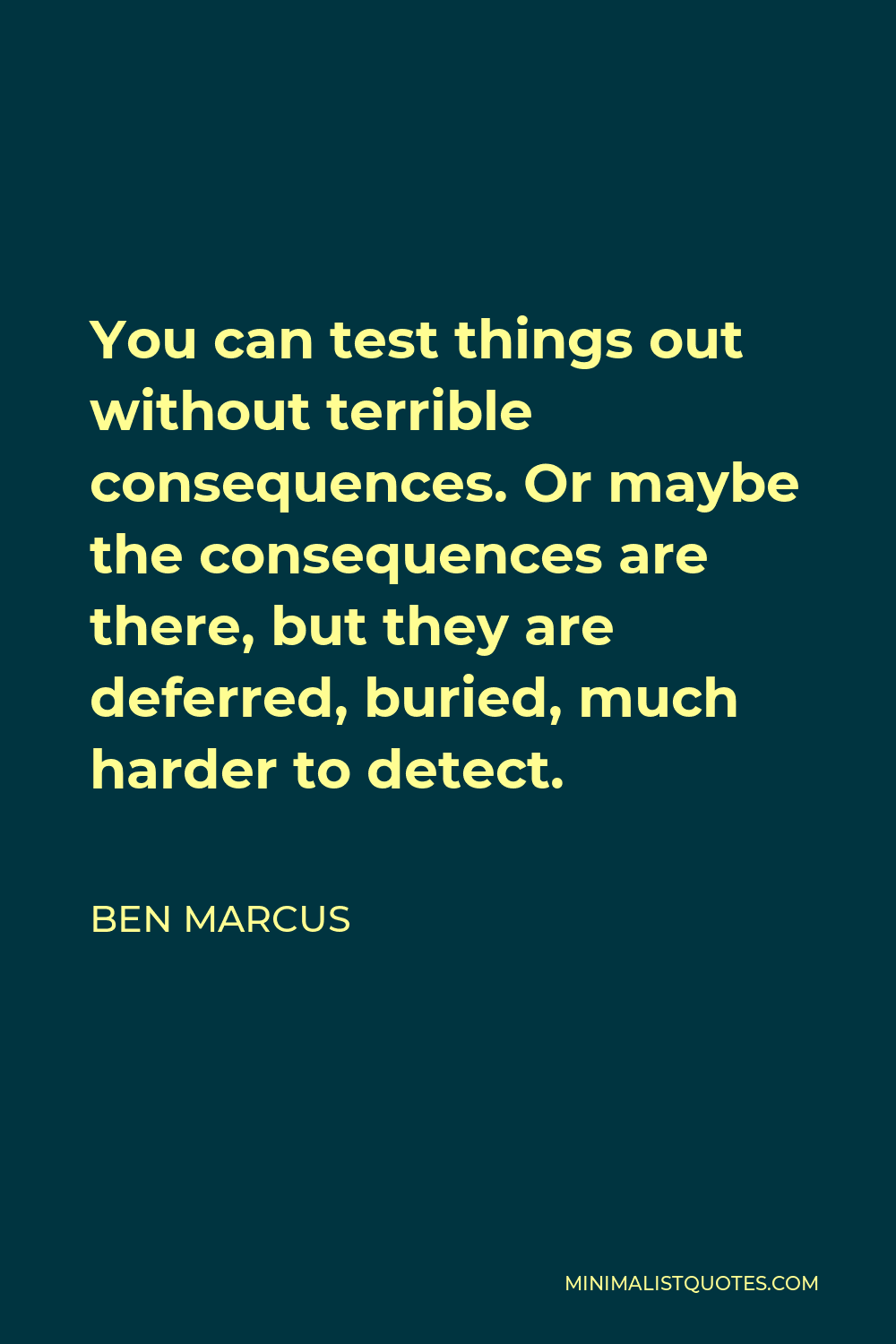 Ben Marcus Quote - You can test things out without terrible consequences. Or maybe the consequences are there, but they are deferred, buried, much harder to detect.