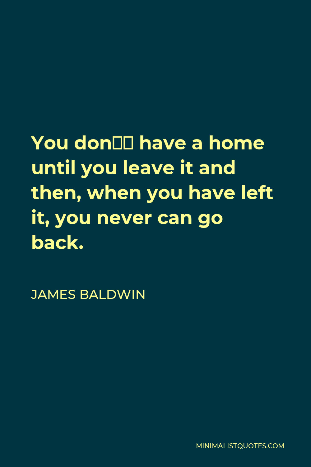 James Baldwin Quote - You don’t have a home until you leave it and then, when you have left it, you never can go back.