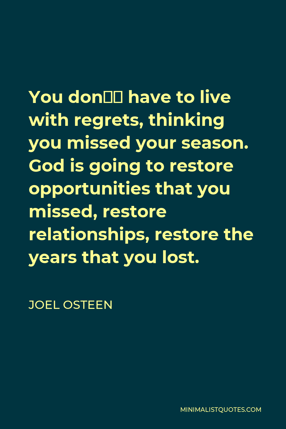 Joel Osteen Quote - You don’t have to live with regrets, thinking you missed your season. God is going to restore opportunities that you missed, restore relationships, restore the years that you lost.
