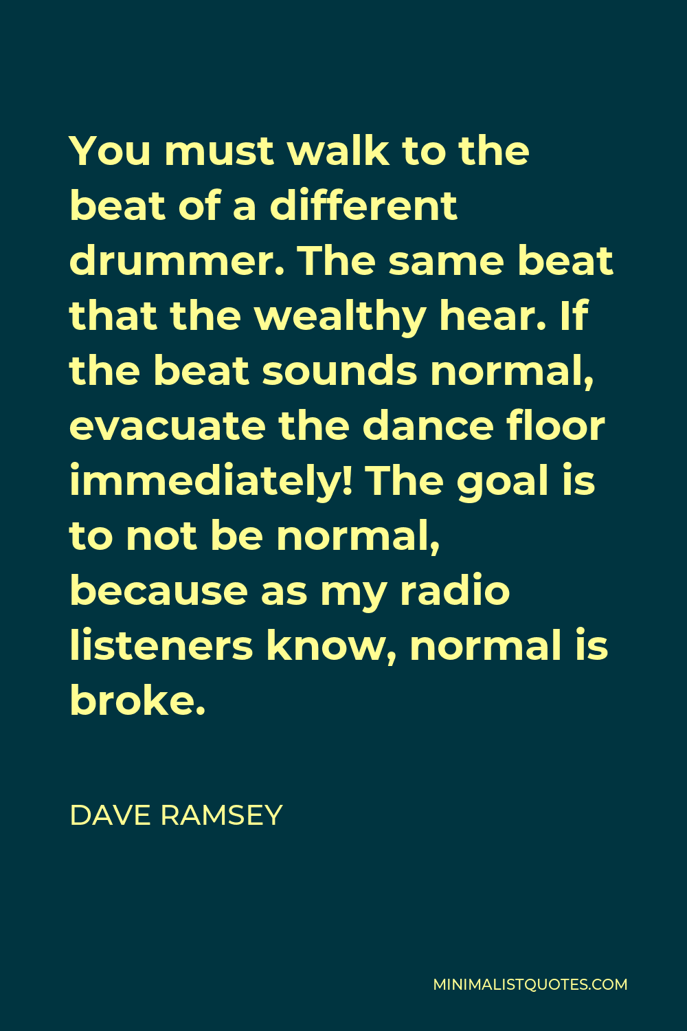Dave Ramsey Quote - You must walk to the beat of a different drummer. The same beat that the wealthy hear. If the beat sounds normal, evacuate the dance floor immediately! The goal is to not be normal, because as my radio listeners know, normal is broke.