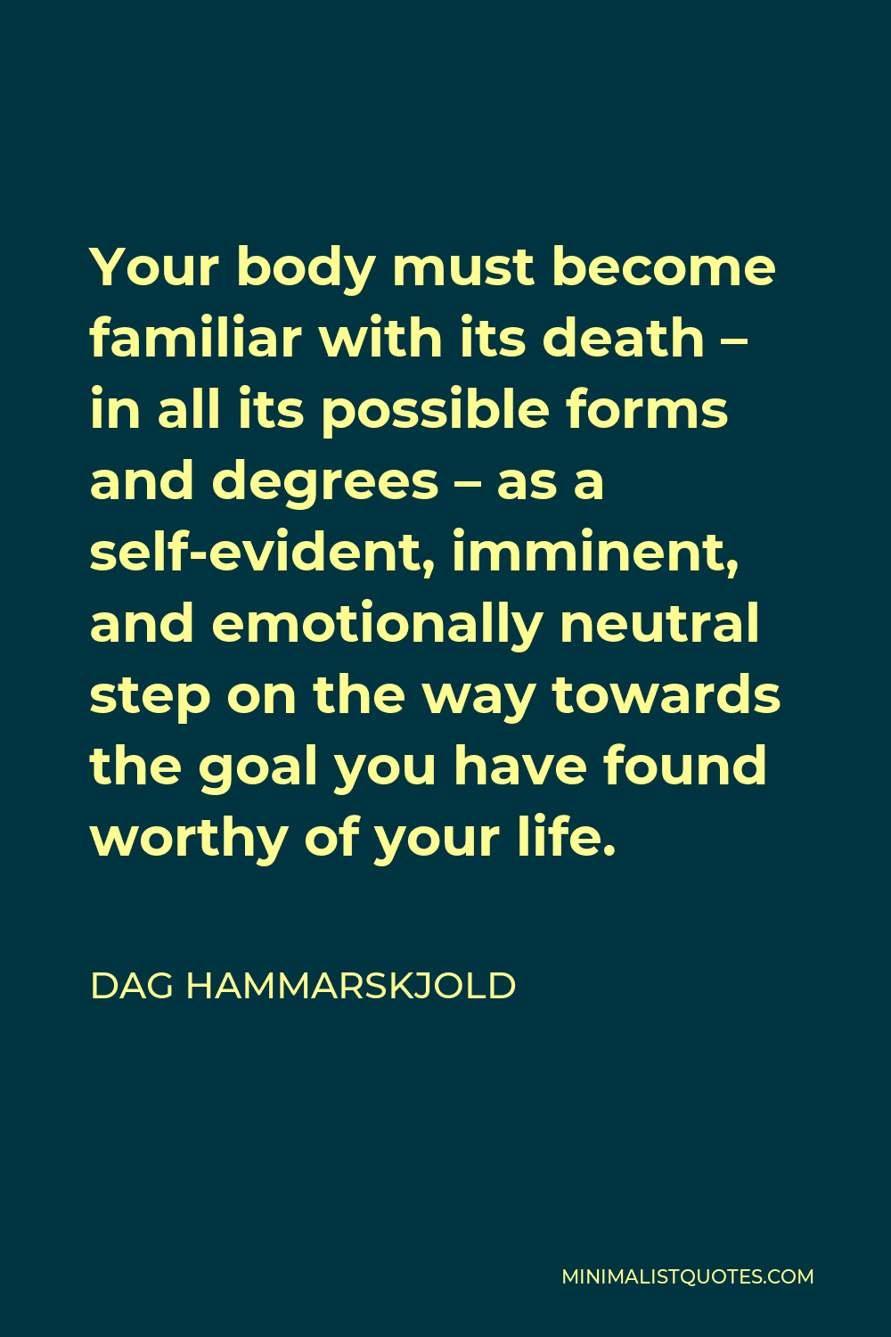 Dag Hammarskjold Quote - Your body must become familiar with its death – in all its possible forms and degrees – as a self-evident, imminent, and emotionally neutral step on the way towards the goal you have found worthy of your life.
