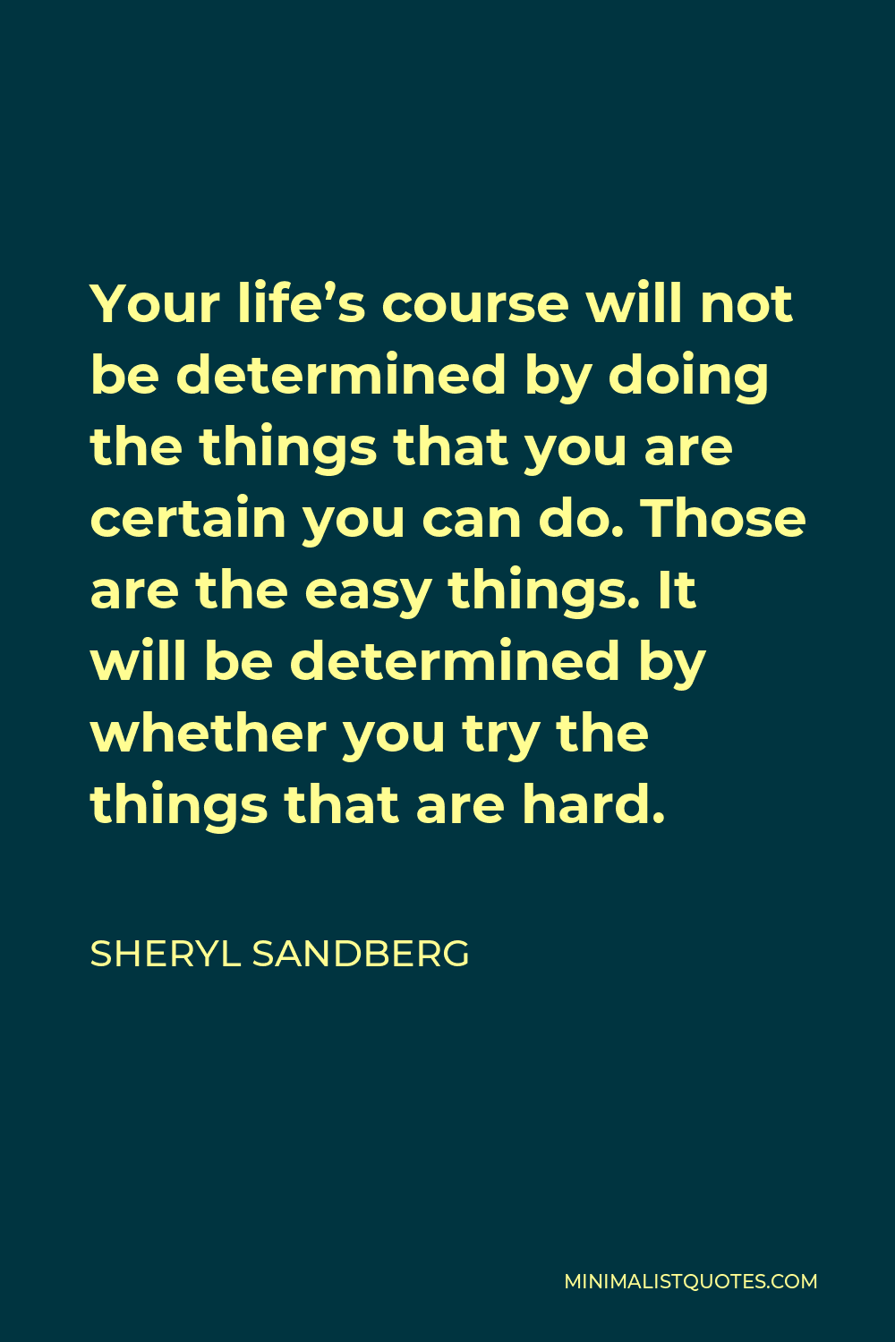 Sheryl Sandberg Quote - Your life’s course will not be determined by doing the things that you are certain you can do. Those are the easy things. It will be determined by whether you try the things that are hard.