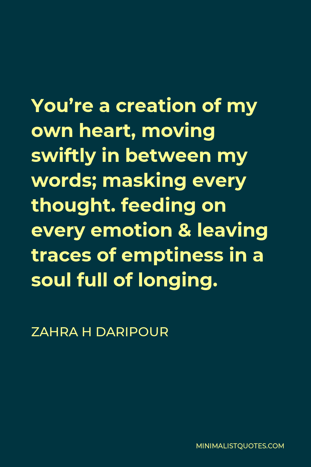 Zahra H Daripour Quote - You’re a creation of my own heart, moving swiftly in between my words; masking every thought. feeding on every emotion & leaving traces of emptiness in a soul full of longing.