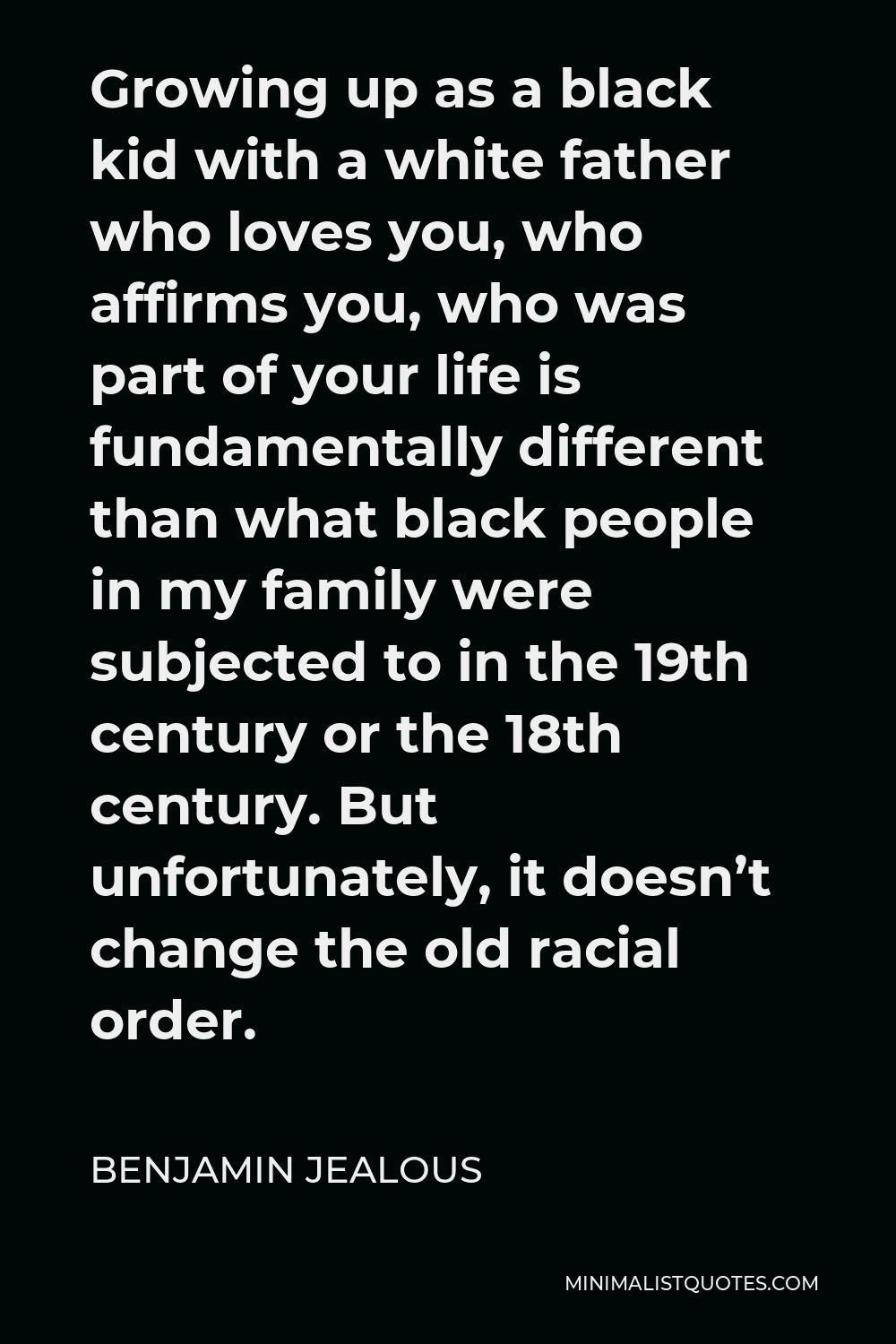 Benjamin Jealous Quote - Growing up as a black kid with a white father who loves you, who affirms you, who was part of your life is fundamentally different than what black people in my family were subjected to in the 19th century or the 18th century. But unfortunately, it doesn’t change the old racial order.