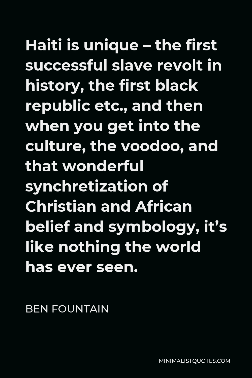 Ben Fountain Quote - Haiti is unique – the first successful slave revolt in history, the first black republic etc., and then when you get into the culture, the voodoo, and that wonderful synchretization of Christian and African belief and symbology, it’s like nothing the world has ever seen.