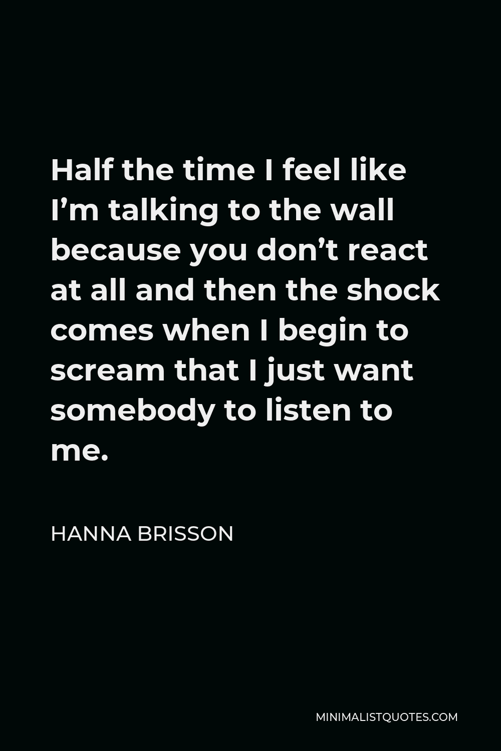 Hanna Brisson Quote - Half the time I feel like I’m talking to the wall because you don’t react at all and then the shock comes when I begin to scream that I just want somebody to listen to me.