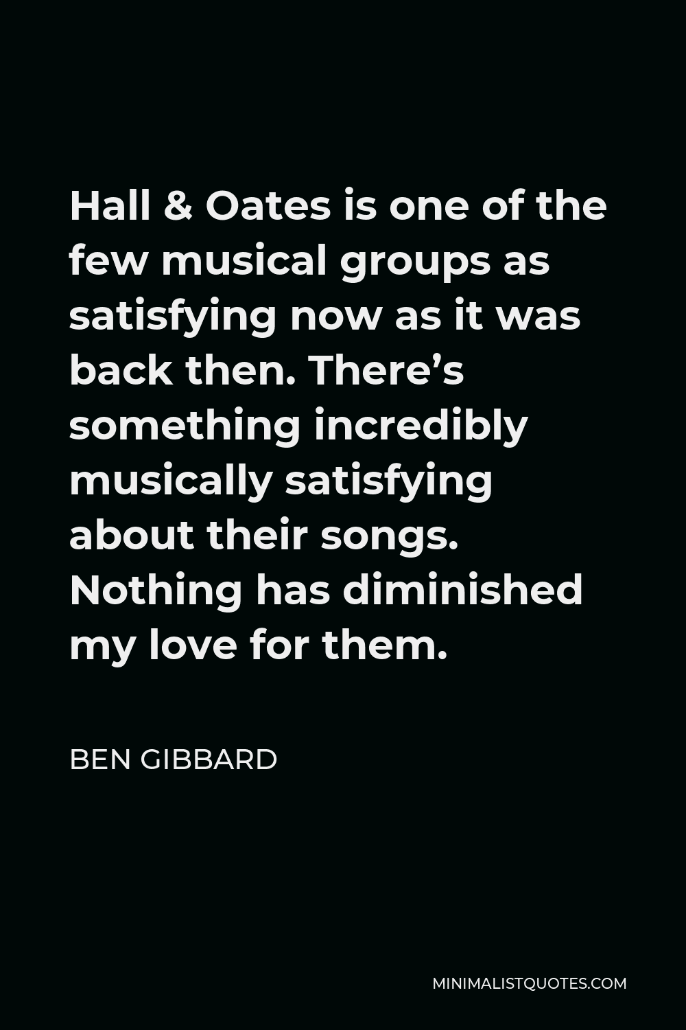 Ben Gibbard Quote - Hall & Oates is one of the few musical groups as satisfying now as it was back then. There’s something incredibly musically satisfying about their songs. Nothing has diminished my love for them.