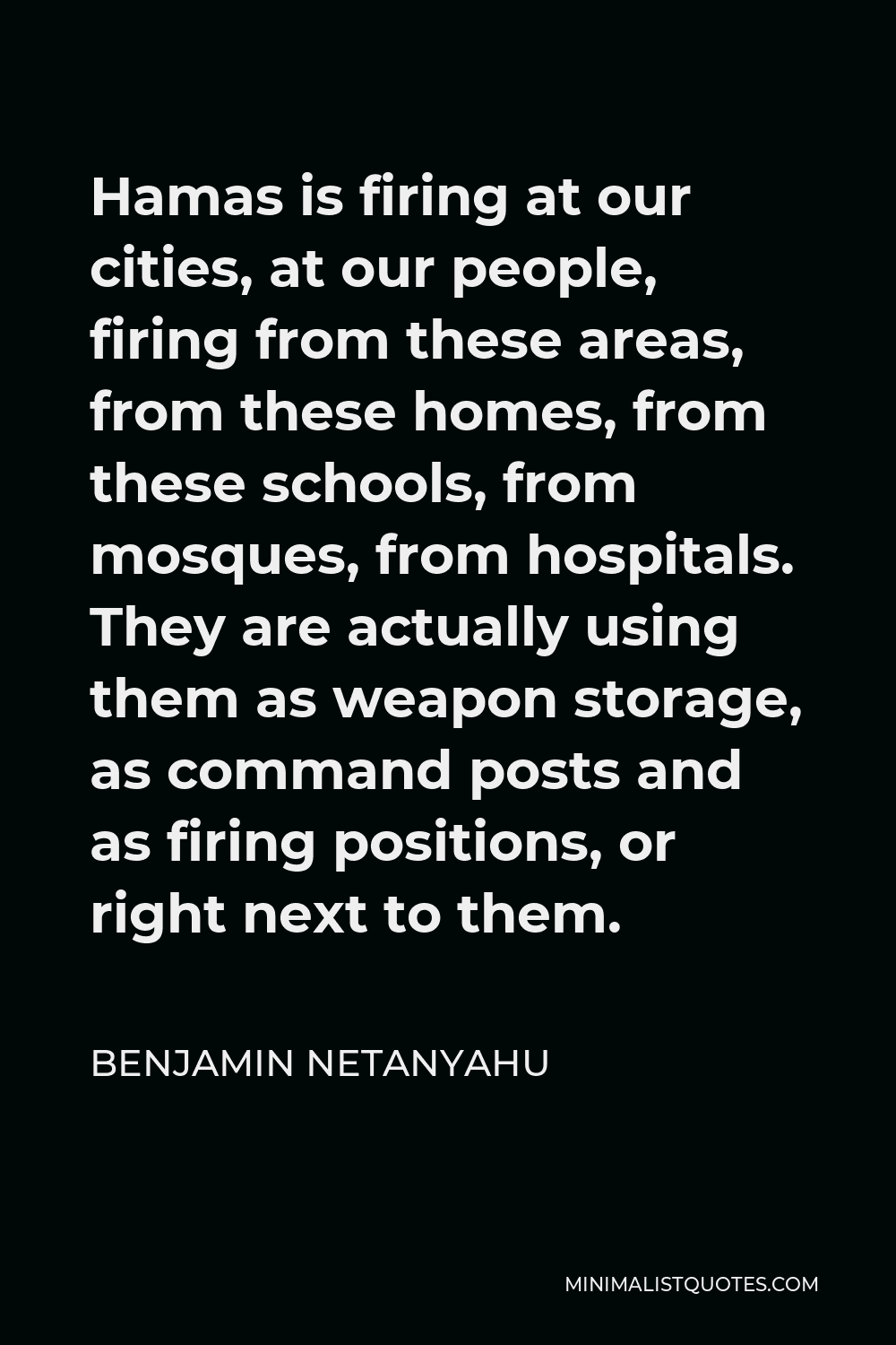 Benjamin Netanyahu Quote - Hamas is firing at our cities, at our people, firing from these areas, from these homes, from these schools, from mosques, from hospitals. They are actually using them as weapon storage, as command posts and as firing positions, or right next to them.