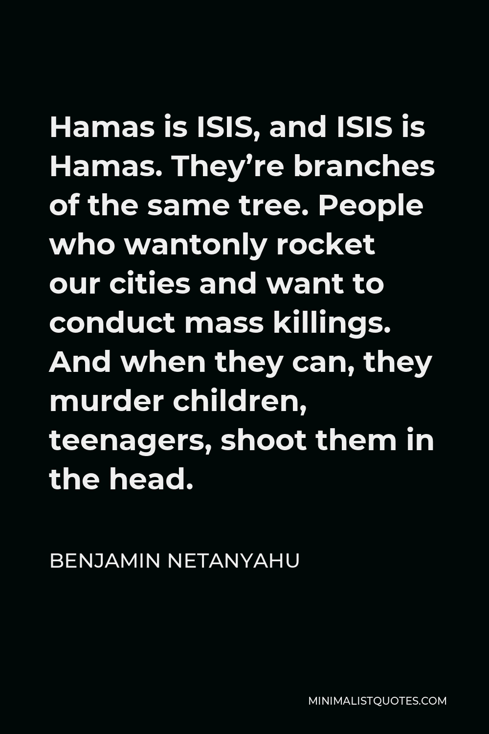 Benjamin Netanyahu Quote - Hamas is ISIS, and ISIS is Hamas. They’re branches of the same tree. People who wantonly rocket our cities and want to conduct mass killings. And when they can, they murder children, teenagers, shoot them in the head.