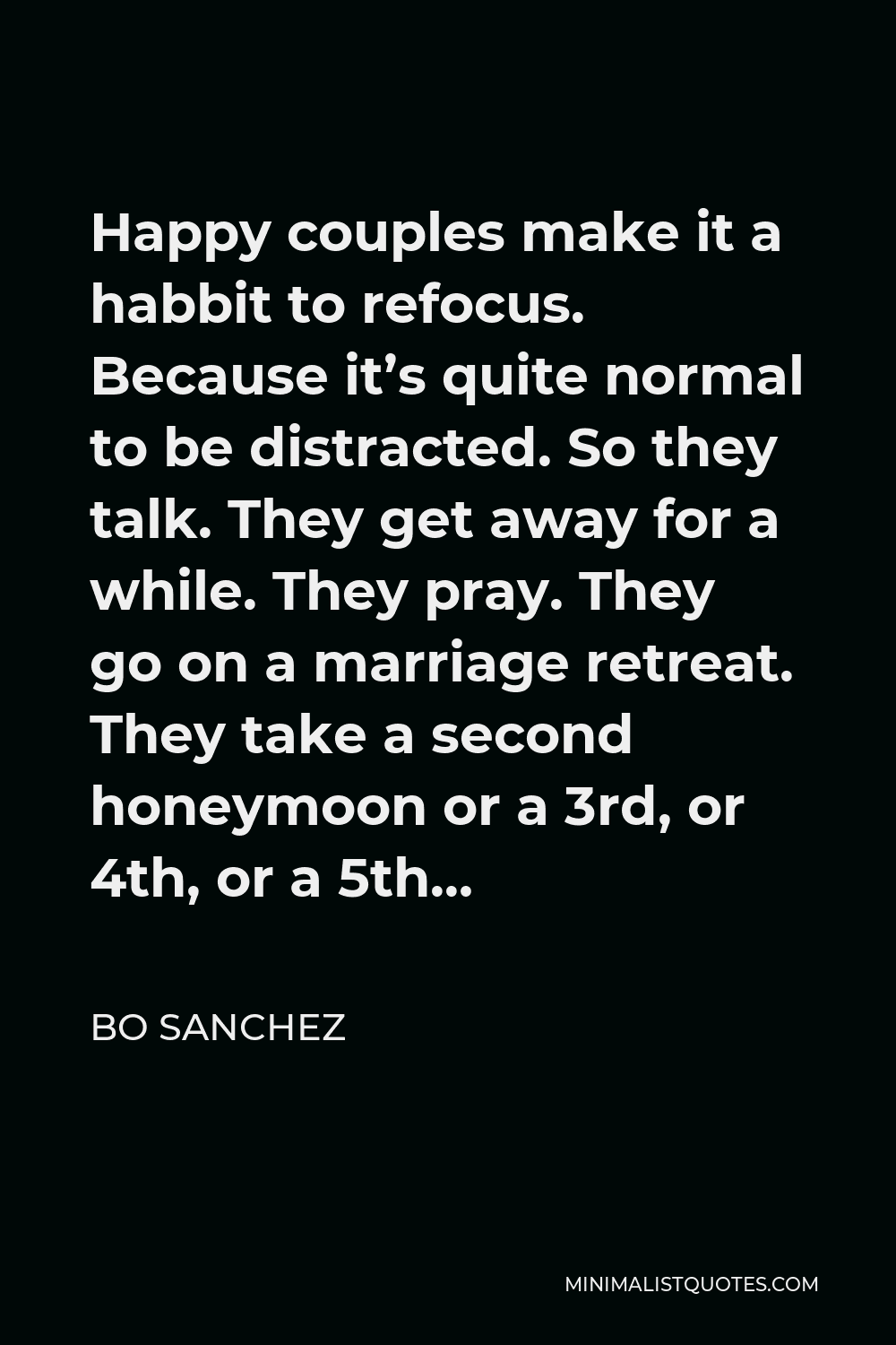 Bo Sanchez Quote - Happy couples make it a habbit to refocus. Because it’s quite normal to be distracted. So they talk. They get away for a while. They pray. They go on a marriage retreat. They take a second honeymoon or a 3rd, or 4th, or a 5th…