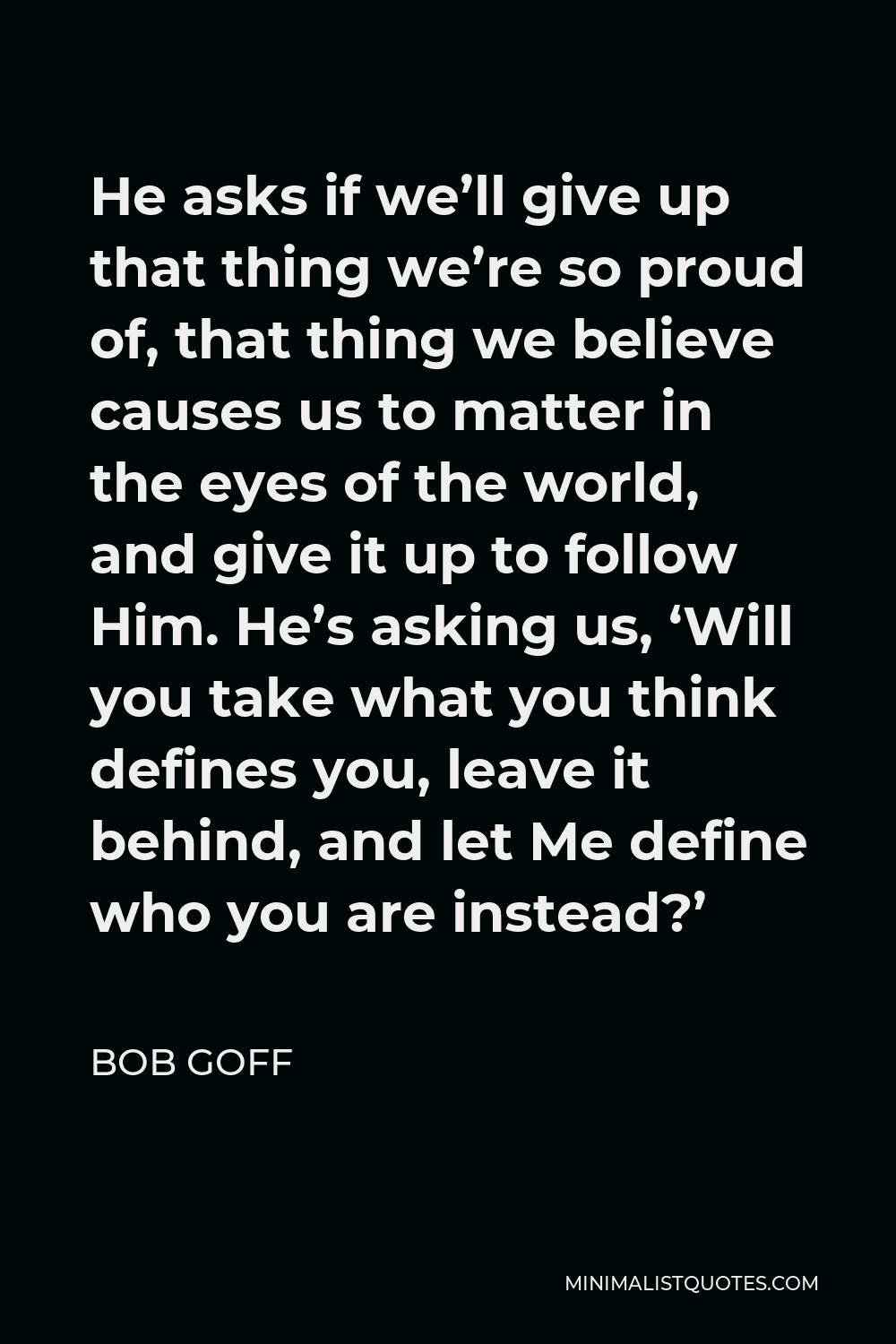 Bob Goff Quote - He asks if we’ll give up that thing we’re so proud of, that thing we believe causes us to matter in the eyes of the world, and give it up to follow Him. He’s asking us, ‘Will you take what you think defines you, leave it behind, and let Me define who you are instead?’