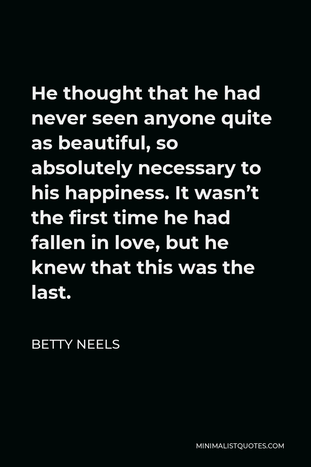 Betty Neels Quote - He thought that he had never seen anyone quite as beautiful, so absolutely necessary to his happiness. It wasn’t the first time he had fallen in love, but he knew that this was the last.