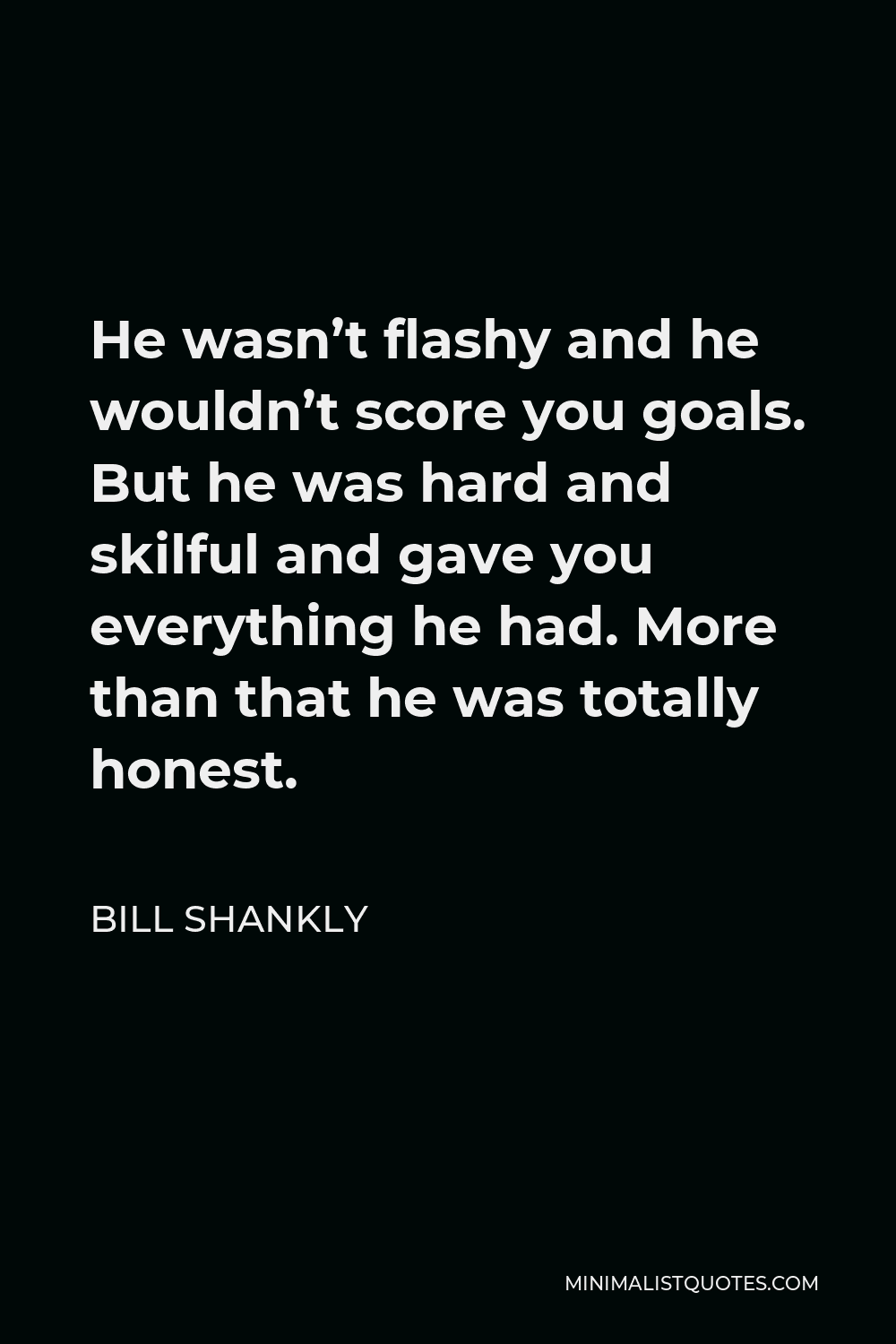 Bill Shankly Quote - He wasn’t flashy and he wouldn’t score you goals. But he was hard and skilful and gave you everything he had. More than that he was totally honest.