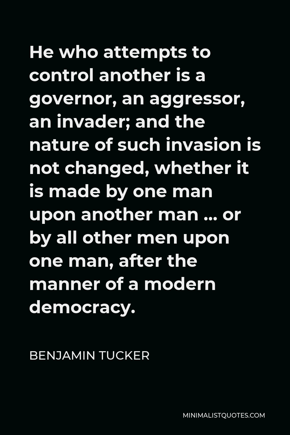 Benjamin Tucker Quote - He who attempts to control another is a governor, an aggressor, an invader; and the nature of such invasion is not changed, whether it is made by one man upon another man,