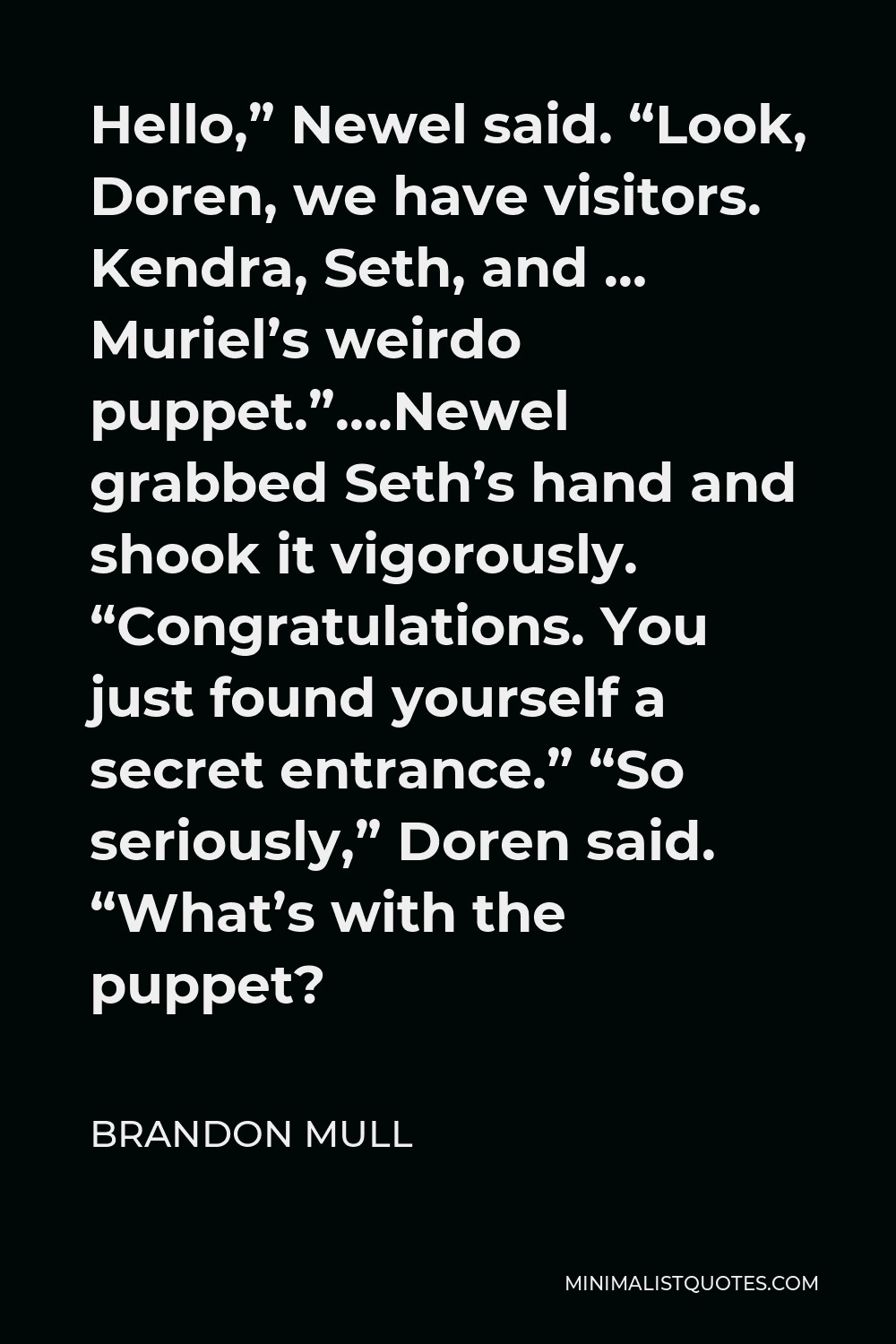 Brandon Mull Quote - Hello,” Newel said. “Look, Doren, we have visitors. Kendra, Seth, and … Muriel’s weirdo puppet.”….Newel grabbed Seth’s hand and shook it vigorously. “Congratulations. You just found yourself a secret entrance.” “So seriously,” Doren said. “What’s with the puppet?