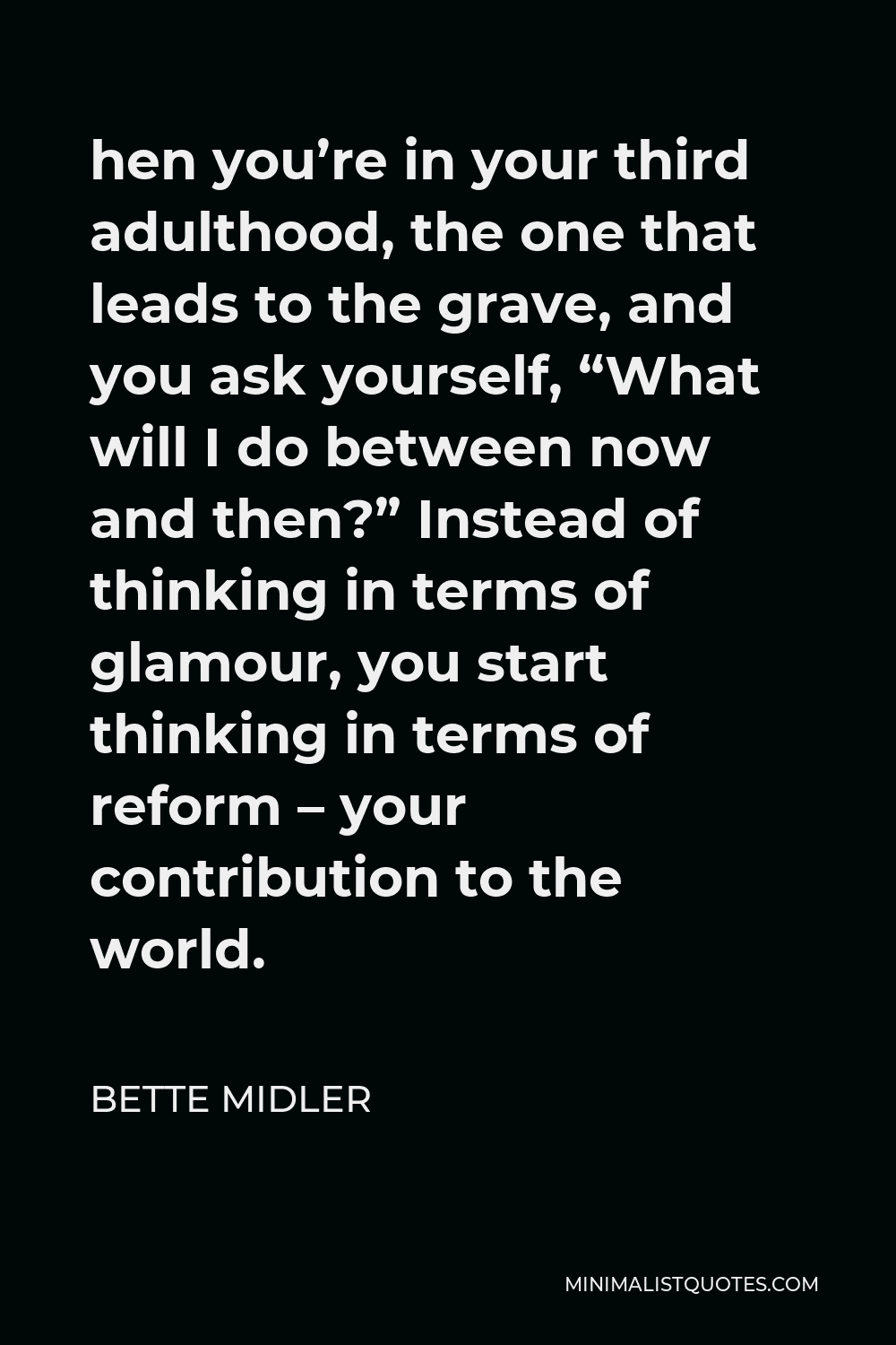 Bette Midler Quote - hen you’re in your third adulthood, the one that leads to the grave, and you ask yourself, “What will I do between now and then?” Instead of thinking in terms of glamour, you start thinking in terms of reform – your contribution to the world.