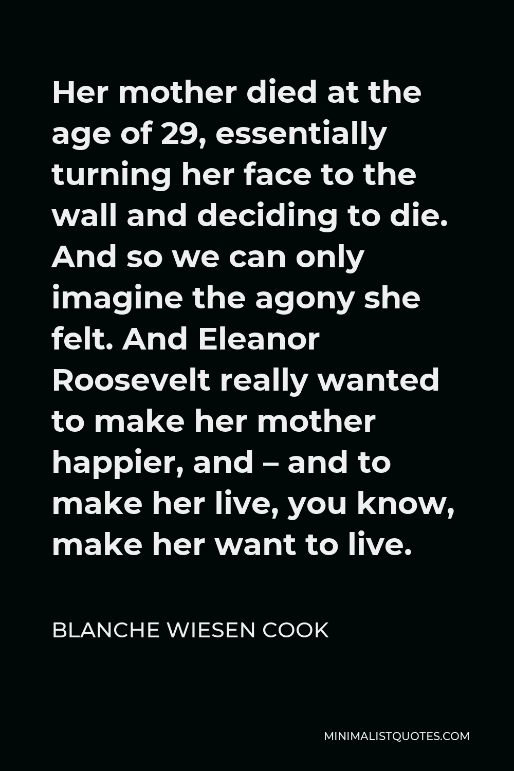 Blanche Wiesen Cook Quote - Her mother died at the age of 29, essentially turning her face to the wall and deciding to die. And so we can only imagine the agony she felt. And Eleanor Roosevelt really wanted to make her mother happier, and – and to make her live, you know, make her want to live.