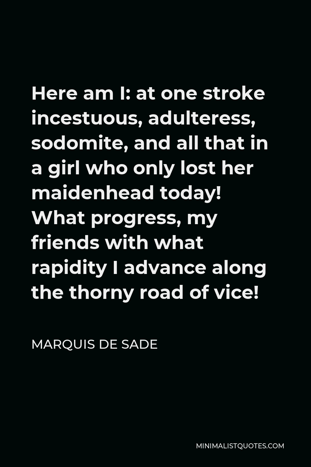 Marquis de Sade Quote - Here am I: at one stroke incestuous, adulteress, sodomite, and all that in a girl who only lost her maidenhead today! What progress, my friends with what rapidity I advance along the thorny road of vice!
