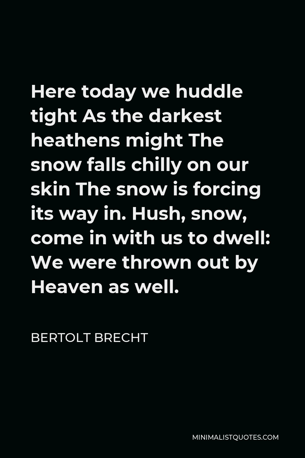 Bertolt Brecht Quote - Here today we huddle tight As the darkest heathens might The snow falls chilly on our skin The snow is forcing its way in. Hush, snow, come in with us to dwell: We were thrown out by Heaven as well.