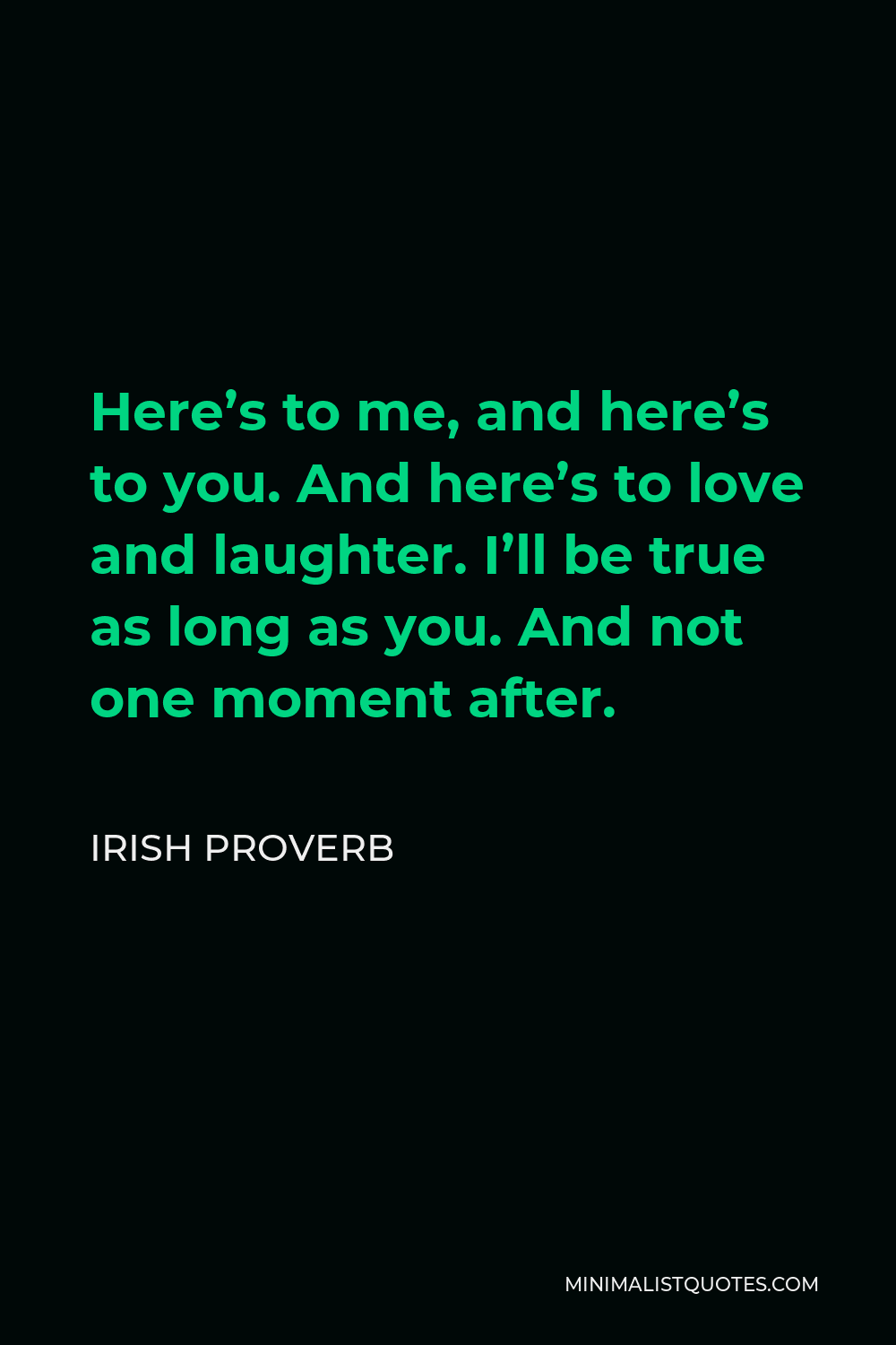 Irish Proverb Quote - Here’s to me, and here’s to you. And here’s to love and laughter. I’ll be true as long as you. And not one moment after.