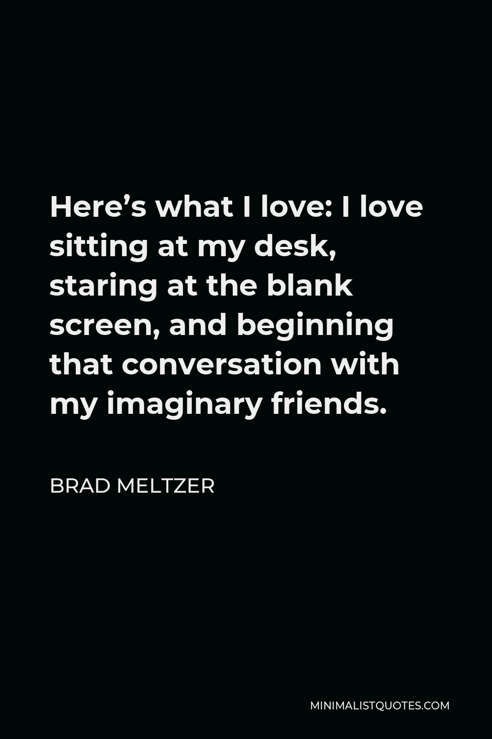 Brad Meltzer Quote - Here’s what I love: I love sitting at my desk, staring at the blank screen, and beginning that conversation with my imaginary friends.