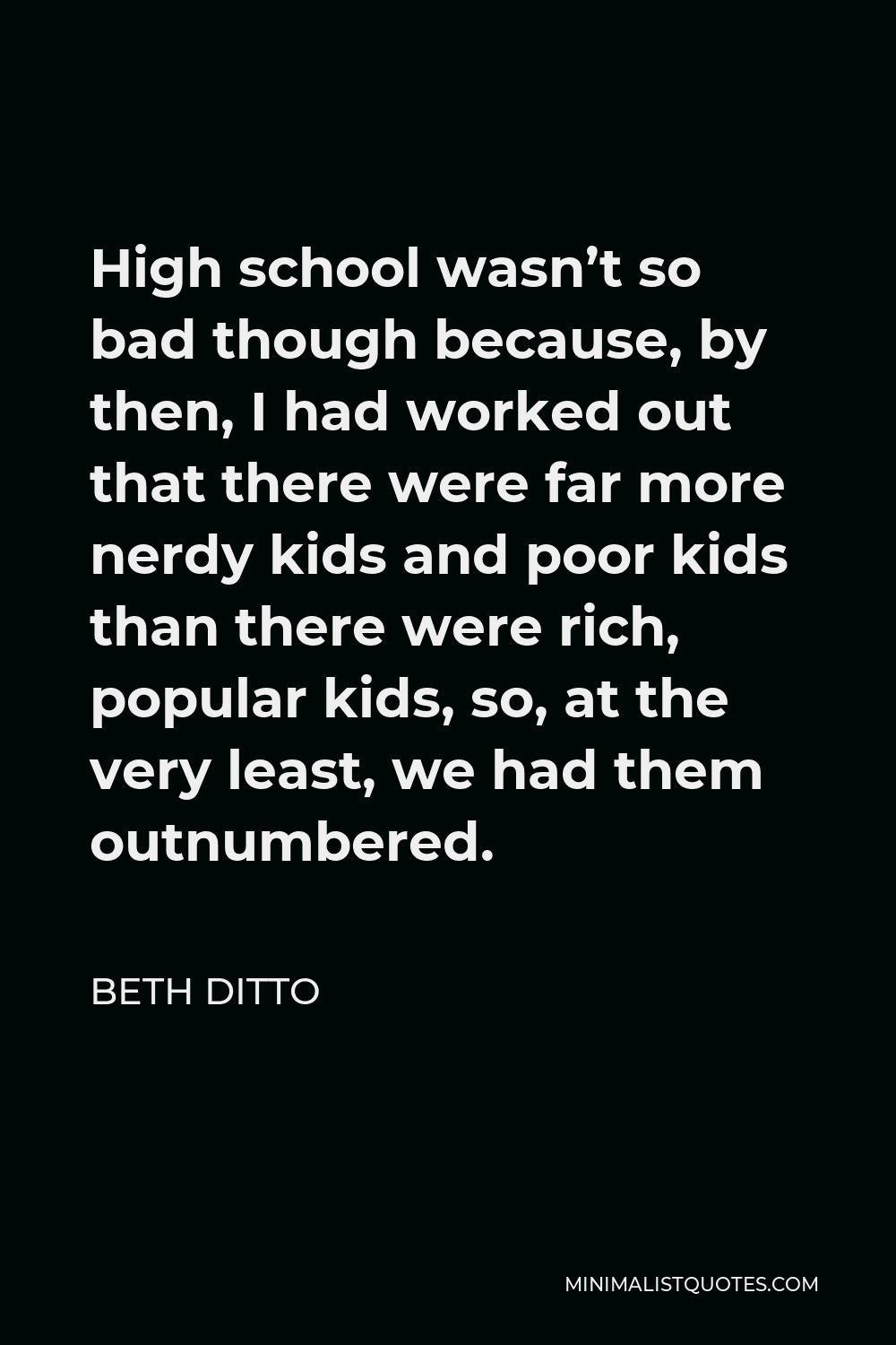 Beth Ditto Quote: High school wasn't so bad though because, by then, I had  worked out that there were far more nerdy kids and poor kids than there  were rich, popular kids