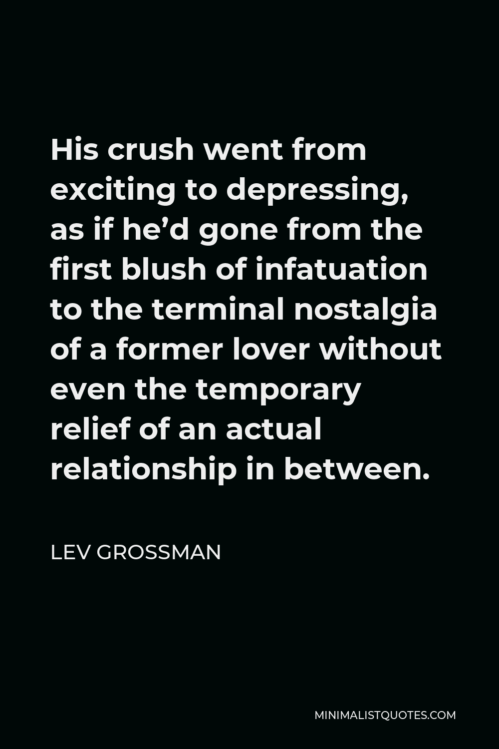 Lev Grossman Quote - His crush went from exciting to depressing, as if he’d gone from the first blush of infatuation to the terminal nostalgia of a former lover without even the temporary relief of an actual relationship in between.