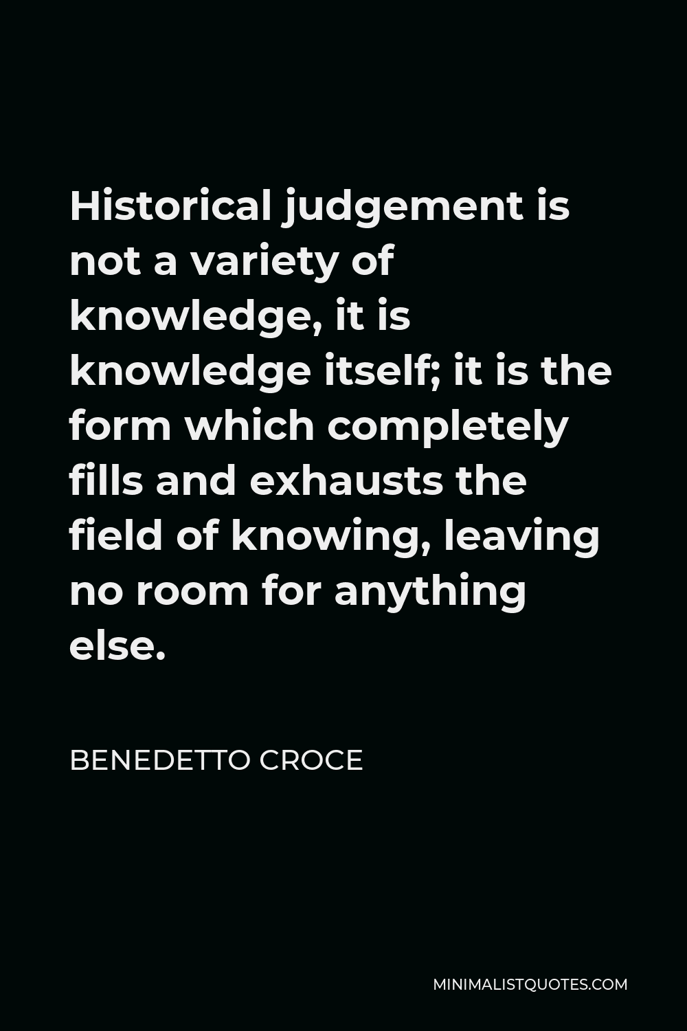 Benedetto Croce Quote - Historical judgement is not a variety of knowledge, it is knowledge itself; it is the form which completely fills and exhausts the field of knowing, leaving no room for anything else.