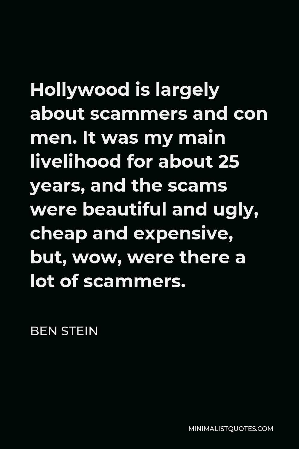 Ben Stein Quote - Hollywood is largely about scammers and con men. It was my main livelihood for about 25 years, and the scams were beautiful and ugly, cheap and expensive, but, wow, were there a lot of scammers.
