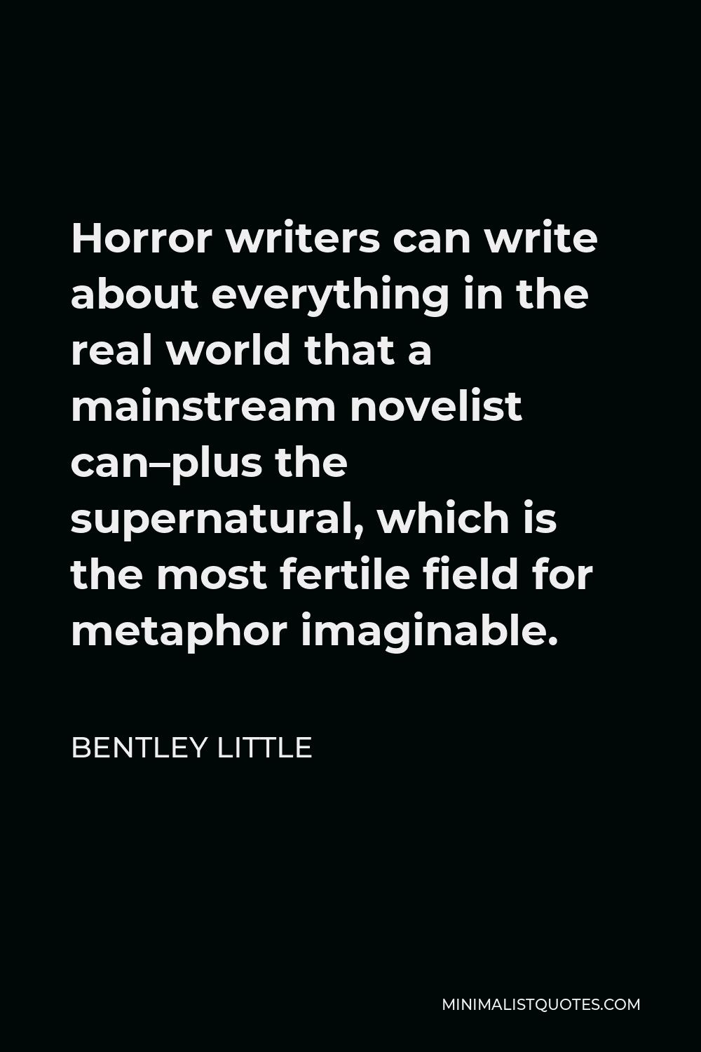 Bentley Little Quote - Horror writers can write about everything in the real world that a mainstream novelist can–plus the supernatural, which is the most fertile field for metaphor imaginable.